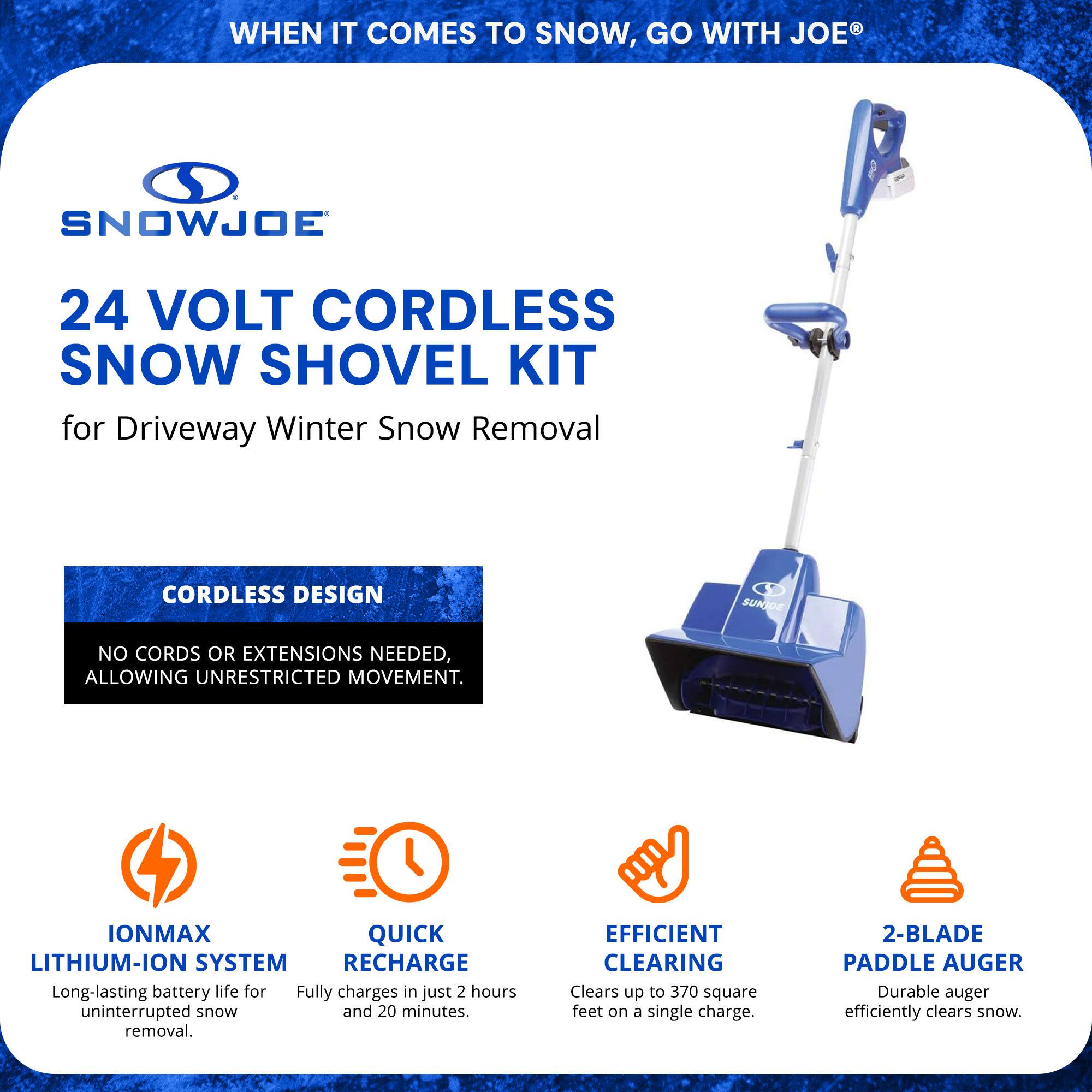 **WHEN IT COMES TO SNOW, GO WITH JOE®**

**SNOWJOE®**

**24 VOLT CORDLESS SNOW SHOVEL KIT**  
for Driveway Winter Snow Removal

**CORDLESS DESIGN**  
NO CORDS OR EXTENSIONS NEEDED, ALLOWING UNRESTRICTED MOVEMENT.

**IONMAX LITHIUM-ION SYSTEM**  
Long-lasting battery life for uninterrupted snow removal.

**QUICK RECHARGE**  
Fully charges in just 2 hours and 20 minutes.

**EFFICIENT CLEARING**  
Clears up to 370 square feet on a single charge.

**2-BLADE PADDLE AUGER**  
Durable auger efficiently clears snow.