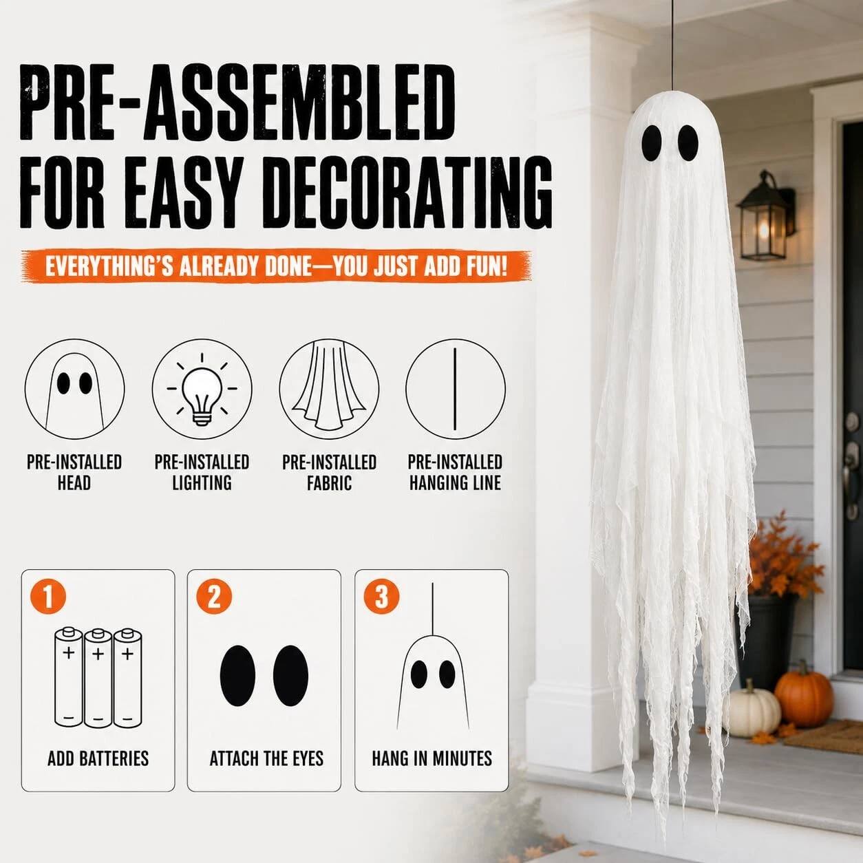 PRE-ASSEMBLED FOR EASY DECORATING  
EVERYTHING'S ALREADY DONE—YOU JUST ADD FUN!

PRE-INSTALLED HEAD  
PRE-INSTALLED LIGHTING  
PRE-INSTALLED FABRIC  
PRE-INSTALLED HANGING LINE

1. ADD BATTERIES  
2. ATTACH THE EYES  
3. HANG IN MINUTES