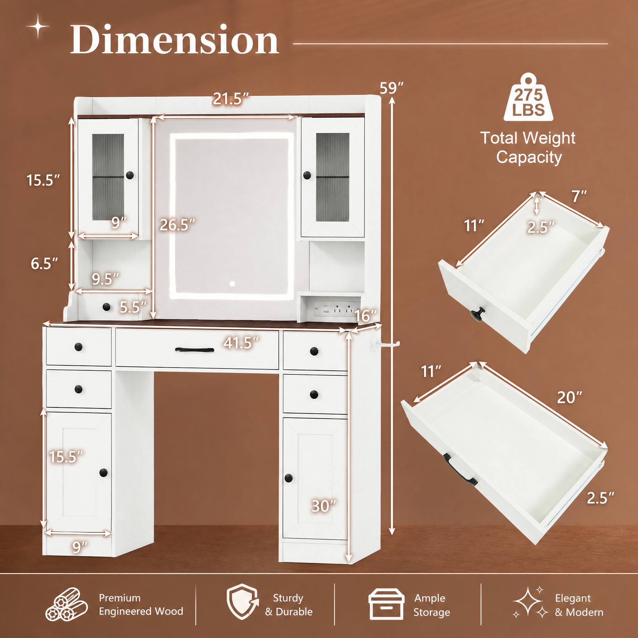 Dimension  
21.5"  
59"  
275 LBS  
15.5"  
Total Weight Capacity  
7"  
9"  
26.5"  
11"  
2.5"  
6.5"  
9.5"  
5.5"  
16"  
41.5"  
11"  
20"  
15.5"  
30"  
2.5"  
9"  

Premium Engineered Wood  
Sturdy & Durable  
Ample Storage  
Elegant & Modern