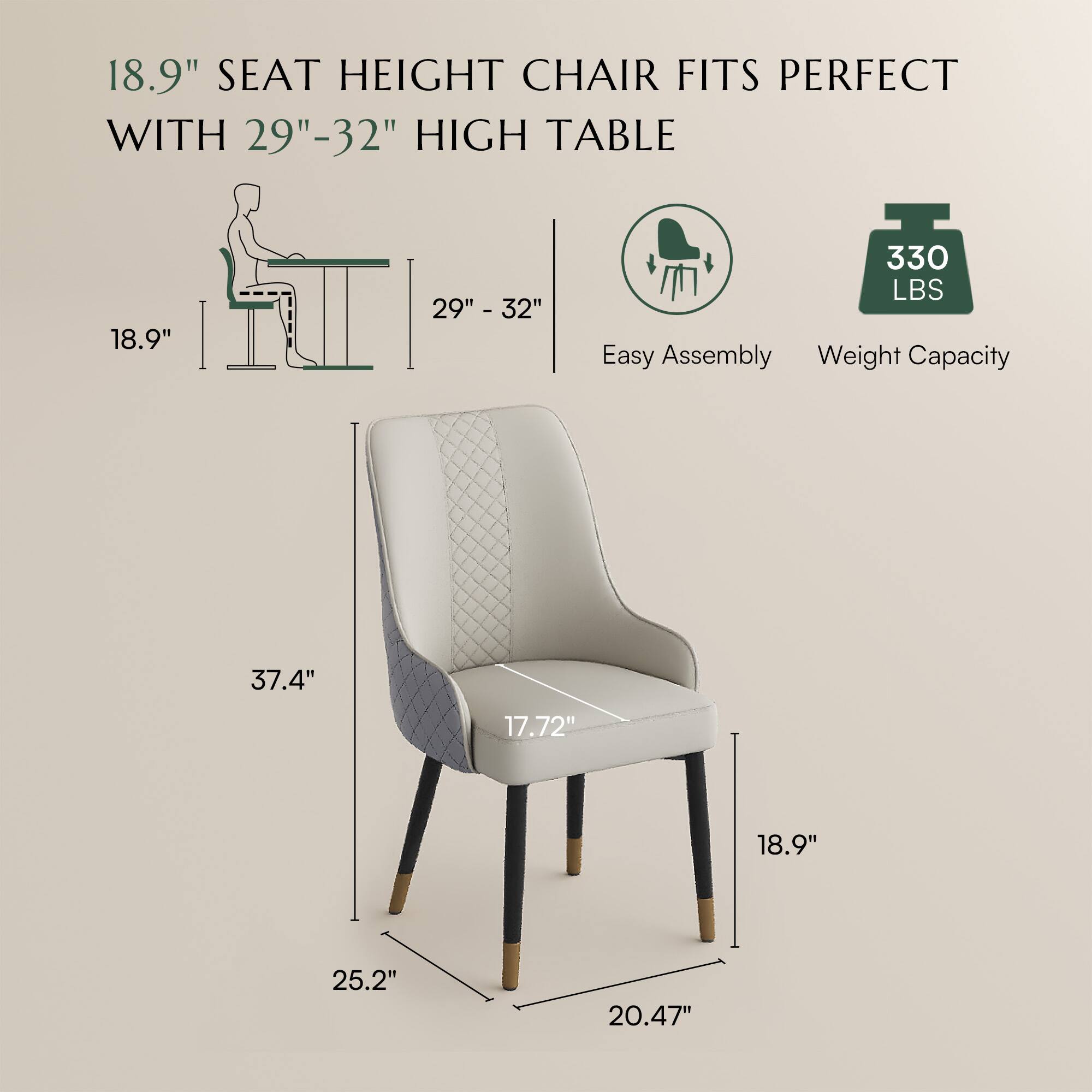 18.9" SEAT HEIGHT CHAIR FITS PERFECT WITH 29"-32" HIGH TABLE

Easy Assembly

Weight Capacity: 330 LBS

Dimensions:
- Seat Height: 18.9"
- Table Height: 29" - 32"
- Overall Height: 37.4"
- Seat Width: 17.72"
- Seat Depth: 18.9"
- Back Height: 25.2"
- Width: 20.47"