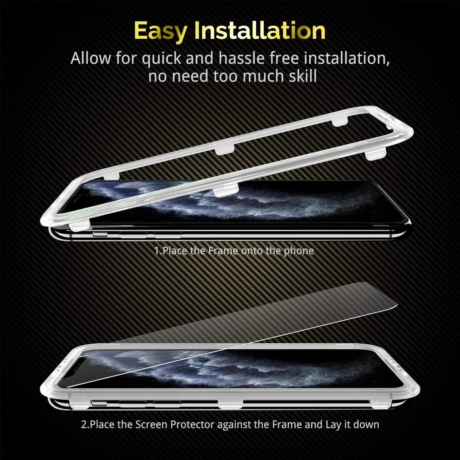 Easy Installation  
Allow for quick and hassle-free installation, no need too much skill

1. Place the Frame onto the phone
2. Place the Screen Protector against the Frame and Lay it down