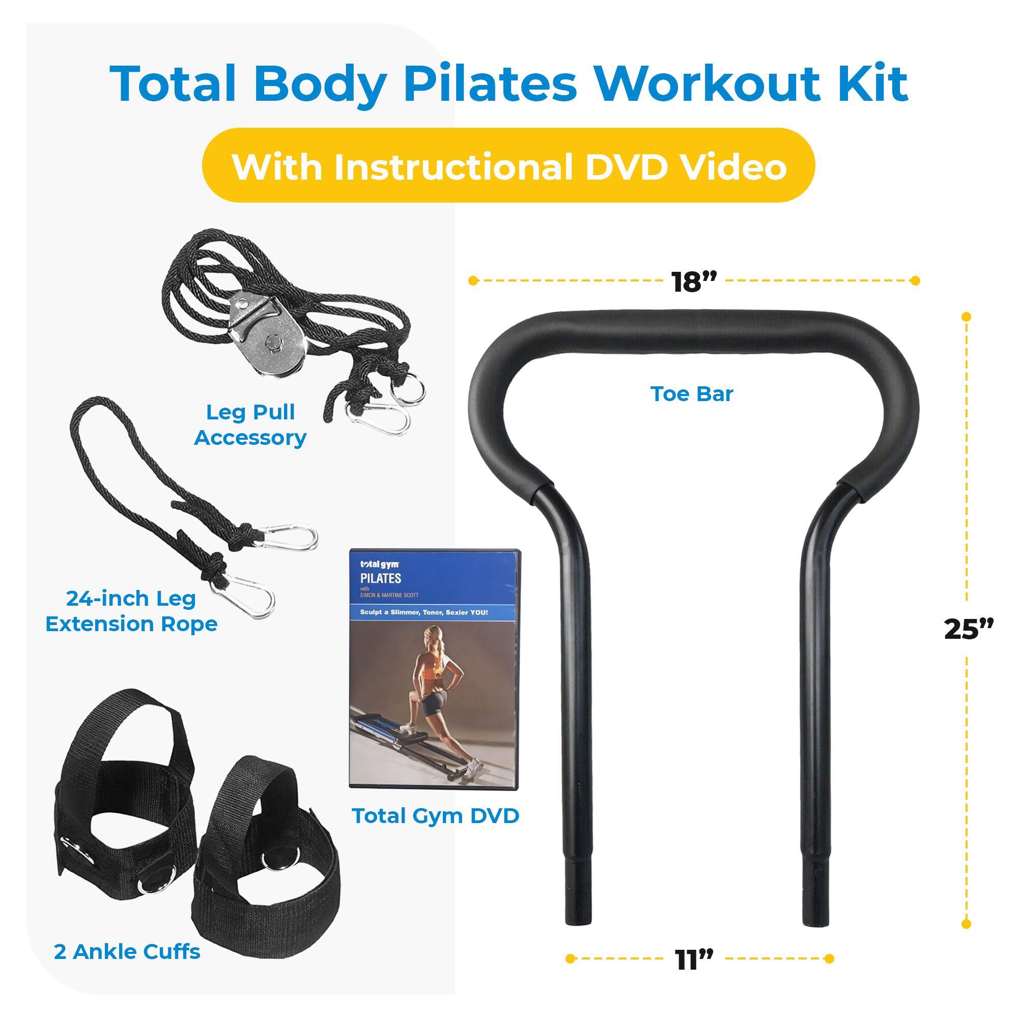 Total Body Pilates Workout Kit With Instructional DVD Video

- 18" Leg Pull Accessory
- Toe Bar
- 24-inch Leg Extension Rope
- 2 Ankle Cuffs (11")
- Total Gym DVD