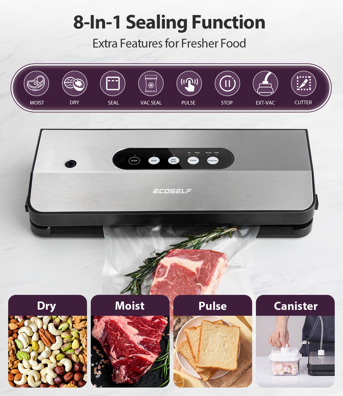 8-In-1 Sealing Function  
Extra Features for Fresher Food  

MOIST  
DRY  
SEAL  
VAC SEAL  
PULSE  
STOP  
EXT-VAC  
CUTTER  

Dry  
Moist  
Pulse  
Canister  

ECOSSELF