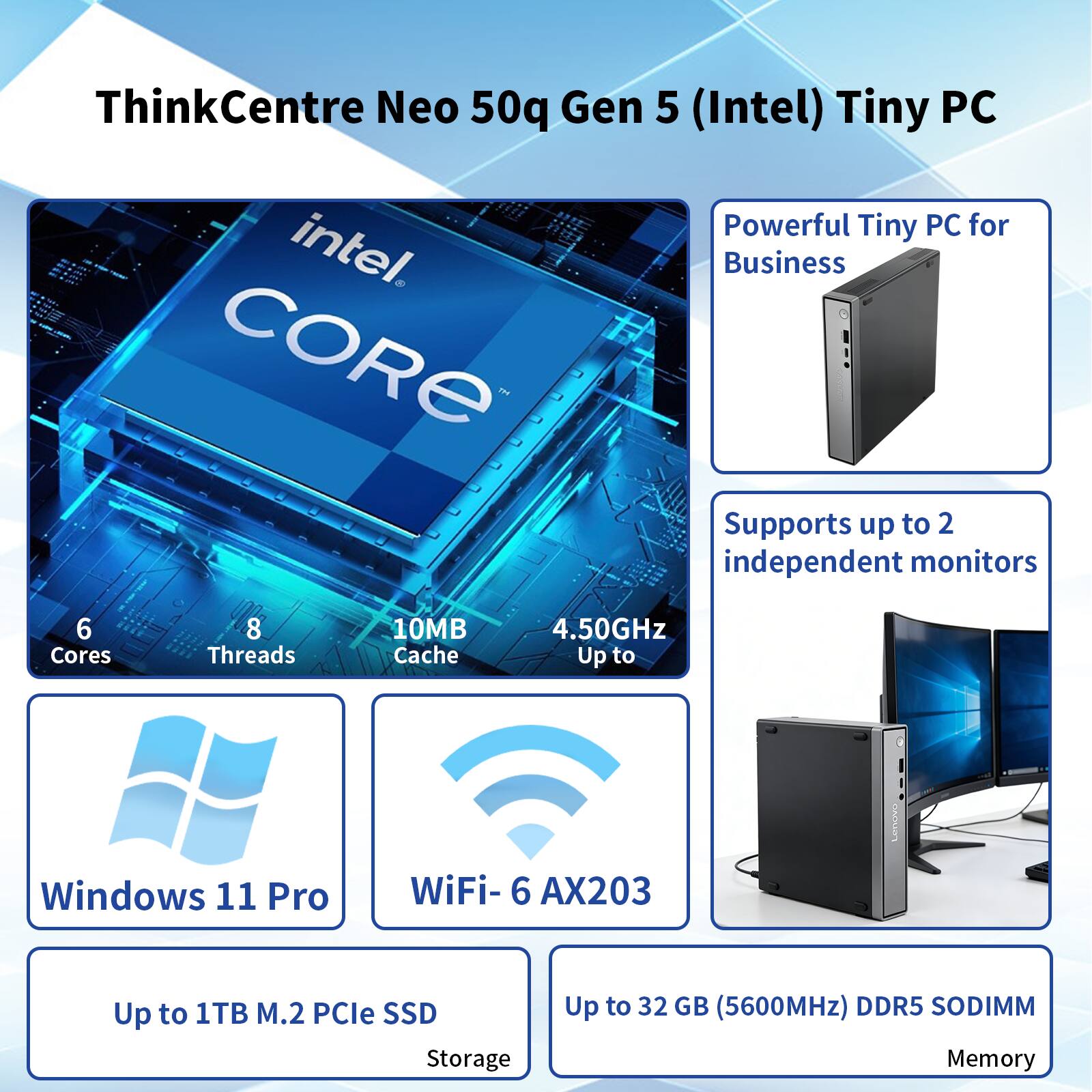 ThinkCentre Neo 50q Gen 5 (Intel) Tiny PC

- Powerful Tiny PC for Business
- Supports up to 2 independent monitors
- Intel Core
  - 6 Cores
  - 8 Threads
  - 10MB Cache
  - Up to 4.50GHz
- Windows 11 Pro
- WiFi-6 AX203
- Up to 1TB M.2 PCIe SSD Storage
- Up to 32 GB (5600MHz) DDR5 SODIMM Memory