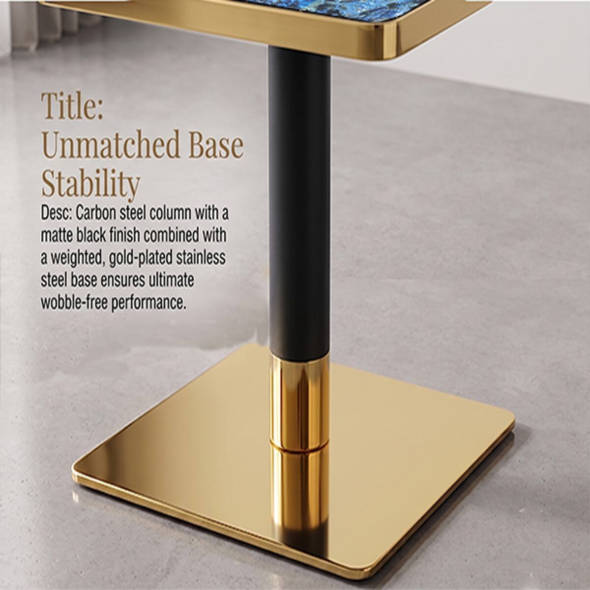 Title: Unmatched Base Stability

Desc: Carbon steel column with a matte black finish combined with a weighted, gold-plated stainless steel base ensures ultimate wobble-free performance.