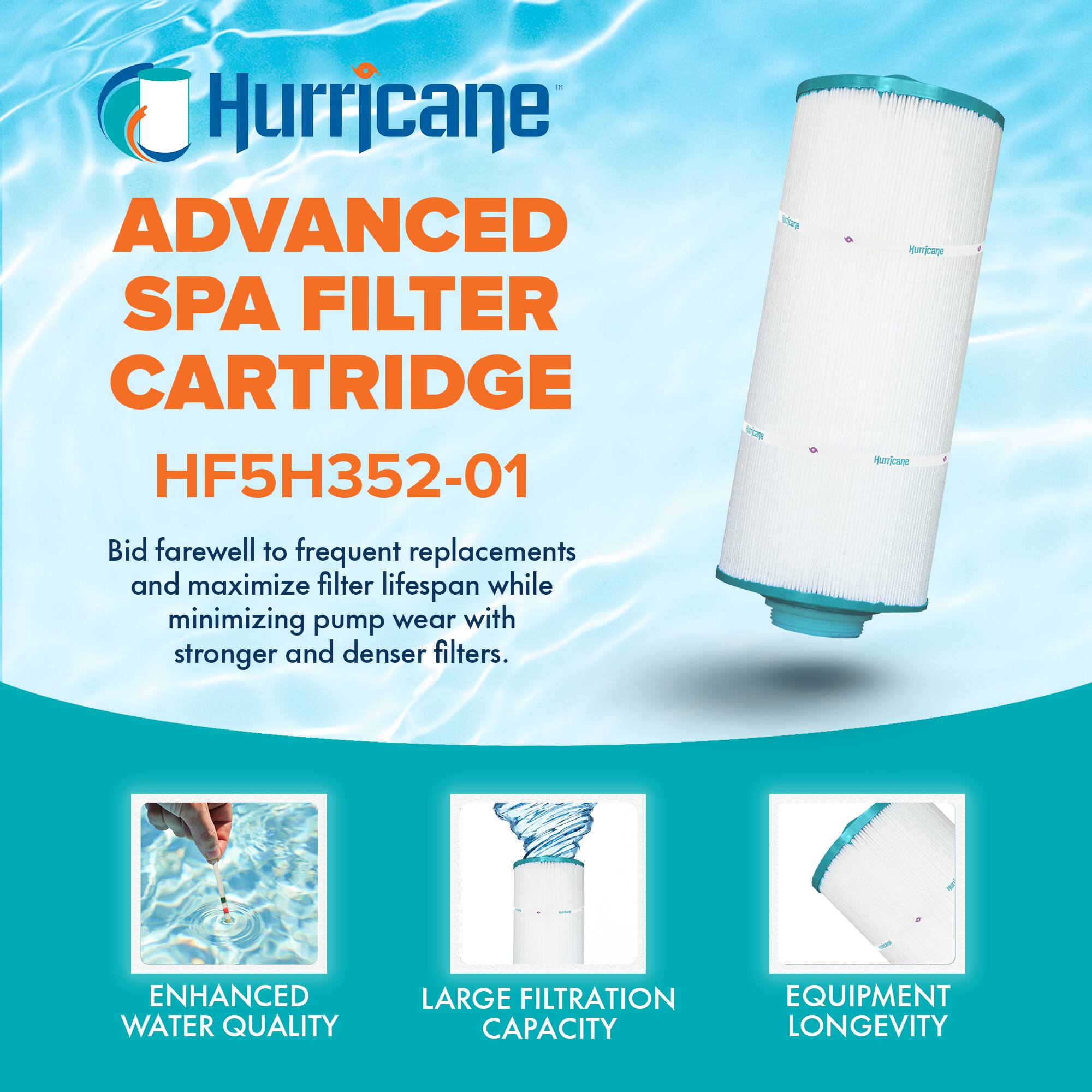 Hurricane  
ADVANCED SPA FILTER CARTRIDGE  
HF5H352-01  

Bid farewell to frequent replacements and maximize filter lifespan while minimizing pump wear with stronger and denser filters.  

- ENHANCED WATER QUALITY  
- LARGE FILTRATION CAPACITY  
- EQUIPMENT LONGEVITY