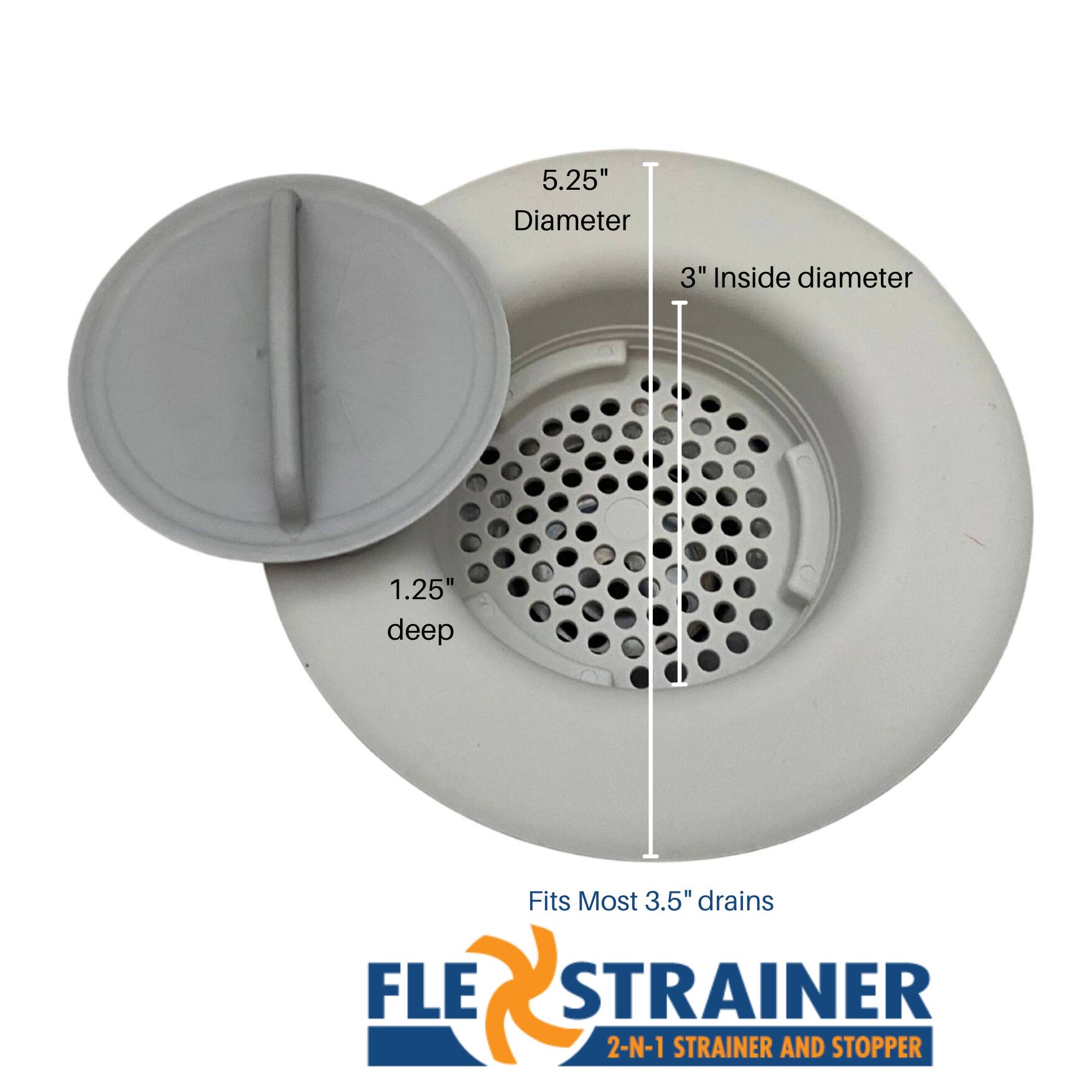 5.25" Diameter  
3" Inside diameter  
1.25" deep  
Fits Most 3.5" drains  

FLE STRAINER  
2-N-1 STRAINER AND STOPPER