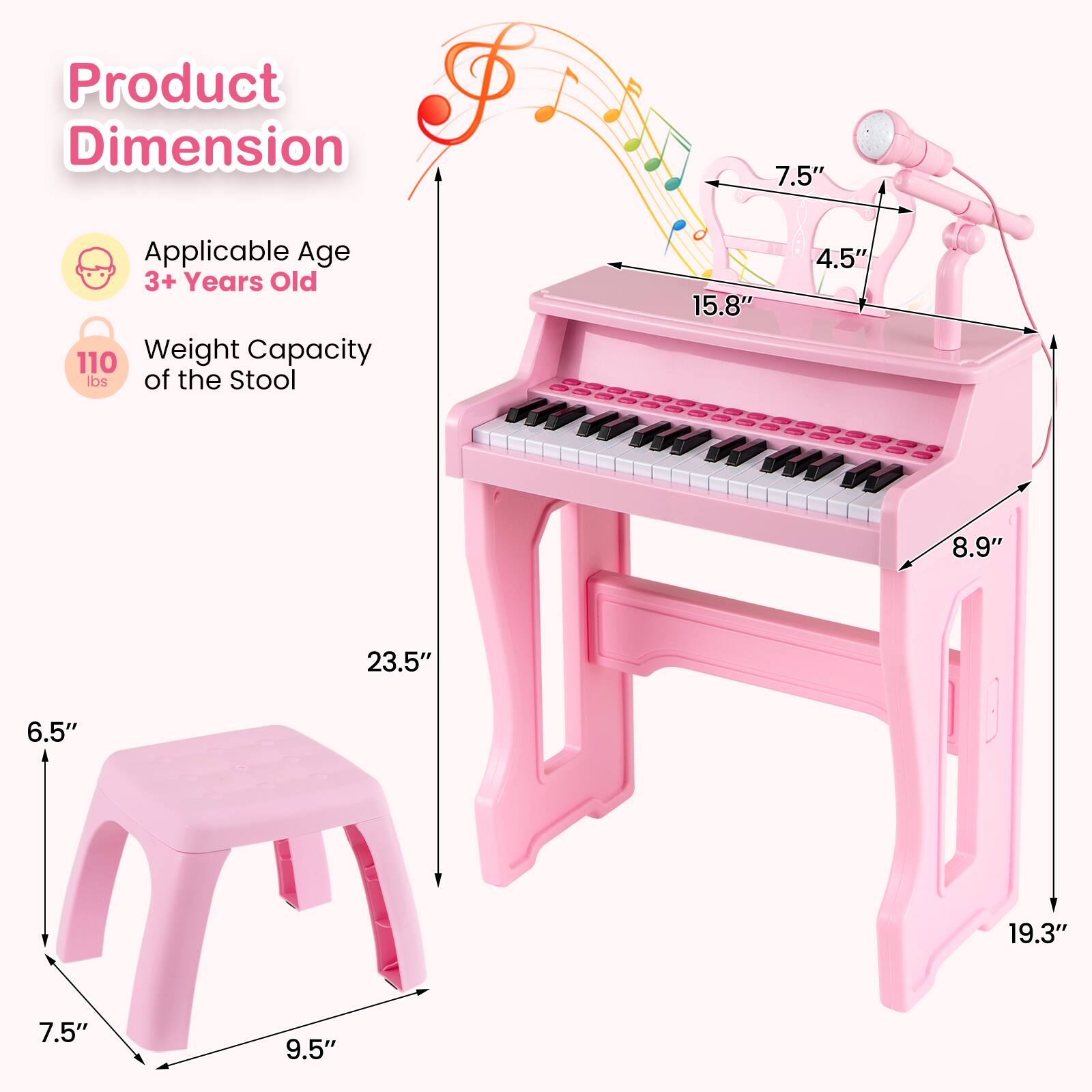 Product Dimension

Applicable Age: 3+ Years Old

Weight Capacity of the Stool: 110 lbs

Dimensions:
- Stool: 7.5" x 9.5" x 6.5"
- Piano: 15.8" x 8.9" x 19.3" x 23.5"
- Microphone: 7.5" x 4.5"