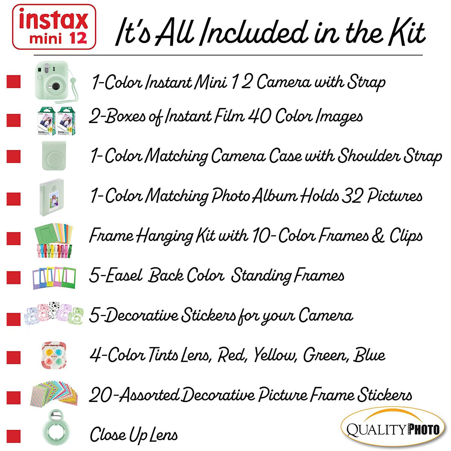 instax mini 12

It's All Included in the Kit

1-Color Instant Mini 12 Camera with Strap  
2-Boxes of Instant Film 40 Color Images  
1-Color Matching Camera Case with Shoulder Strap  
1-Color Matching Photo Album Holds 32 Pictures  
Frame Hanging Kit with 10-Color Frames & Clips  
5-Easel Back Color Standing Frames  
5-Decorative Stickers for your Camera  
4-Color Tints Lens, Red, Yellow, Green, Blue  
20-Assorted Decorative Picture Frame Stickers  
Close Up Lens  

QUALITY PHOTO