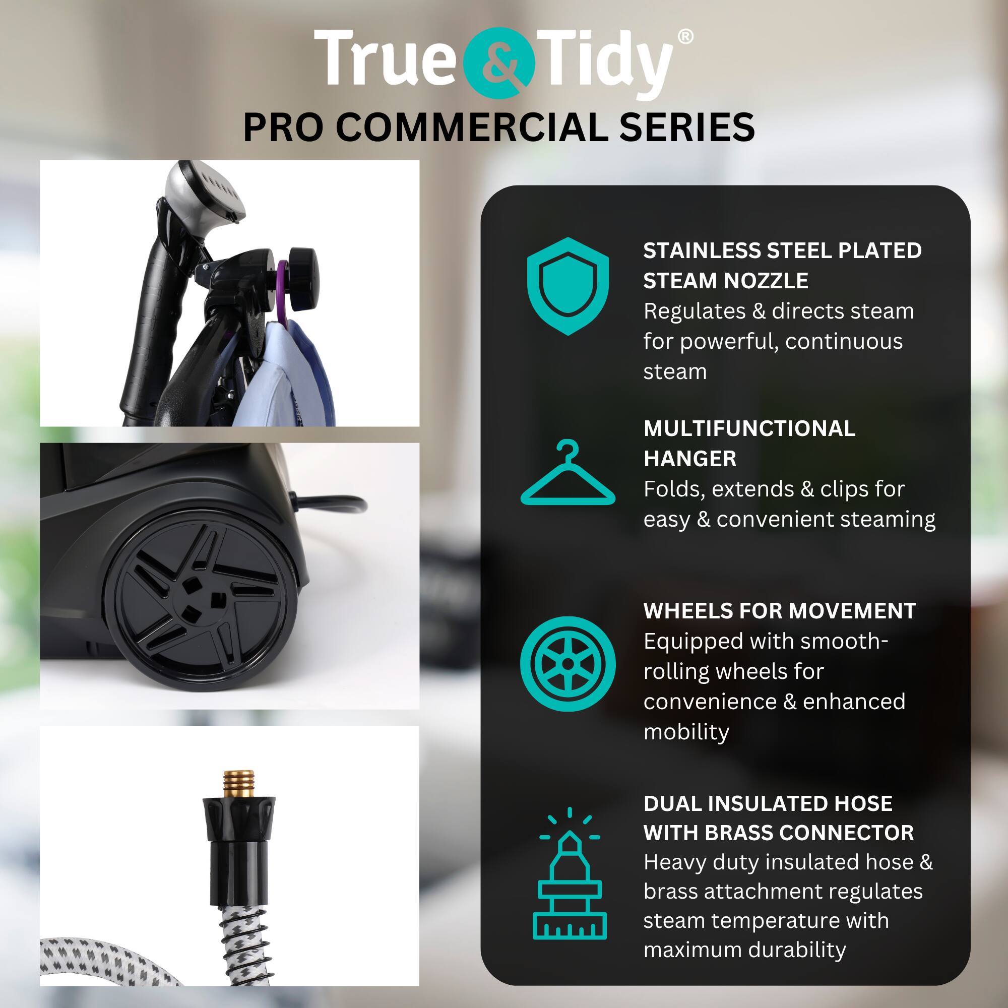 True & Tidy PRO COMMERCIAL SERIES

STAINLESS STEEL PLATED STEAM NOZZLE
Regulates & directs steam for powerful, continuous steam

MULTIFUNCTIONAL HANGER
Folds, extends & clips for easy & convenient steaming

WHEELS FOR MOVEMENT
Equipped with smooth-rolling wheels for convenience & enhanced mobility

DUAL INSULATED HOSE WITH BRASS CONNECTOR
Heavy duty insulated hose & brass attachment regulates steam temperature with maximum durability