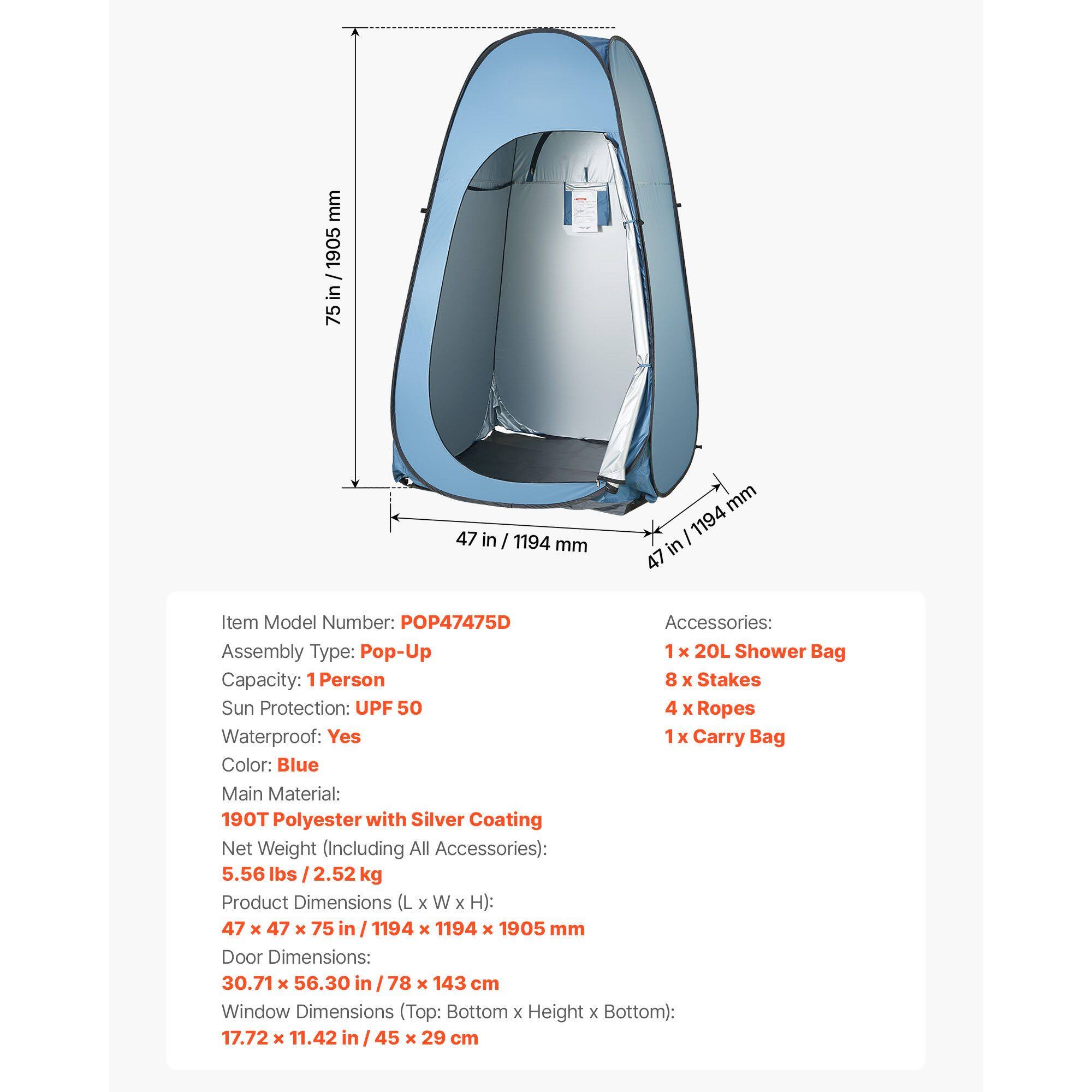 mm 1905 - in 75 47 in / 1194 mm

Item Model Number: POP47475D

Accessories: 
1 x 20L Shower Bag
8 x Stakes
4 x Ropes
1 x Carry Bag

Assembly Type: Pop-Up

Capacity: 1 Person

Sun Protection: UPF 50

Waterproof: Yes

Color: Blue

Main Material: 190T Polyester with Silver Coating

Net Weight (Including All Accessories): 5.56 lbs / 2.52 kg

Product Dimensions (L x W x H): 47 x 47 x 75 in / 1194 x 1194 x 1905 mm

Door Dimensions: 30.71 x 56.30 in / 78 x 143 cm

Window Dimensions (Top: Bottom x Height x Bottom): 17.72 x 11.42 in / 45 x 29 cm