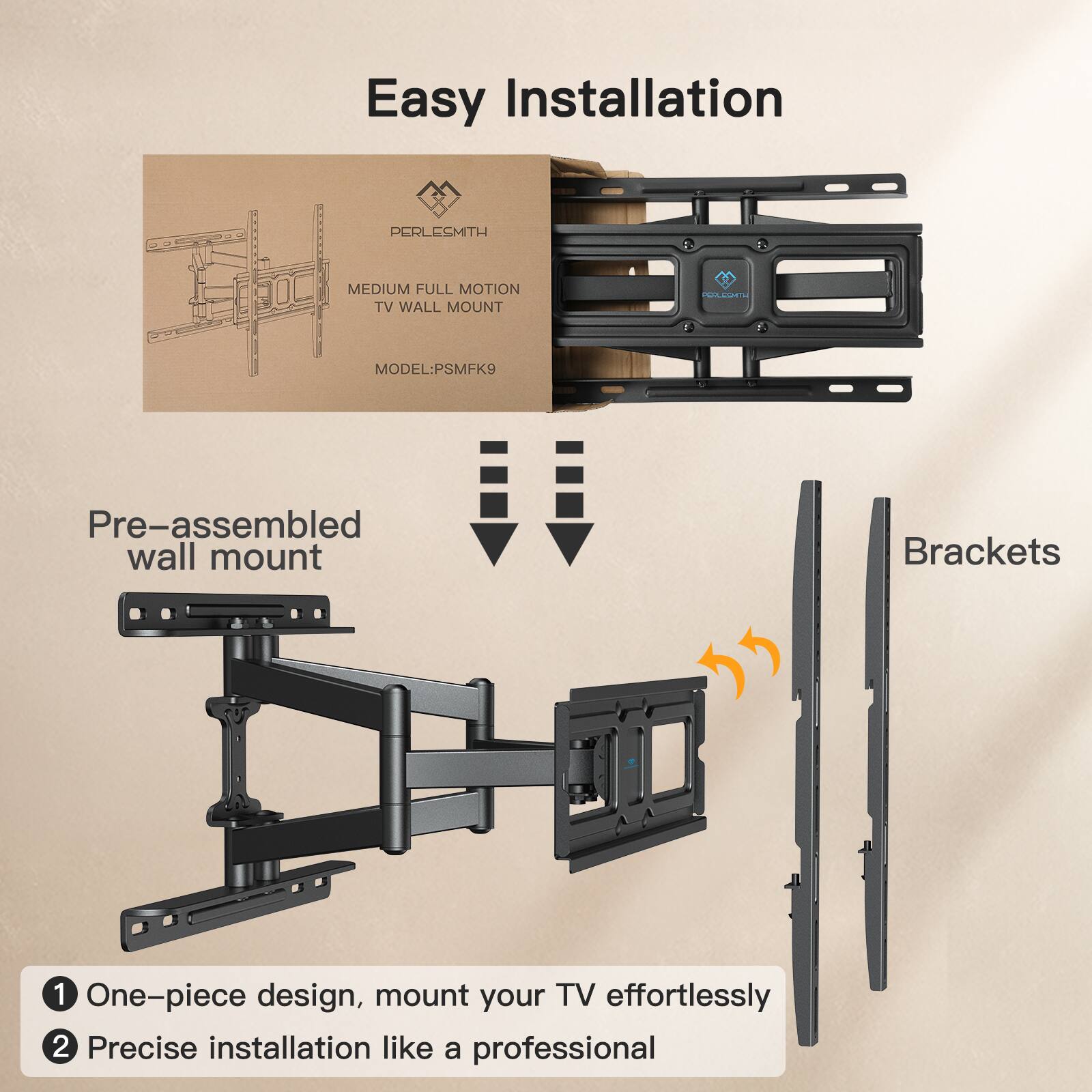 Easy Installation

PERLESMITH - MEDIUM FULL MOTION TV WALL MOUNT  
MODEL: PSMFK9

Pre-assembled wall mount Brackets

1. One-piece design, mount your TV effortlessly  
2. Precise installation like a professional