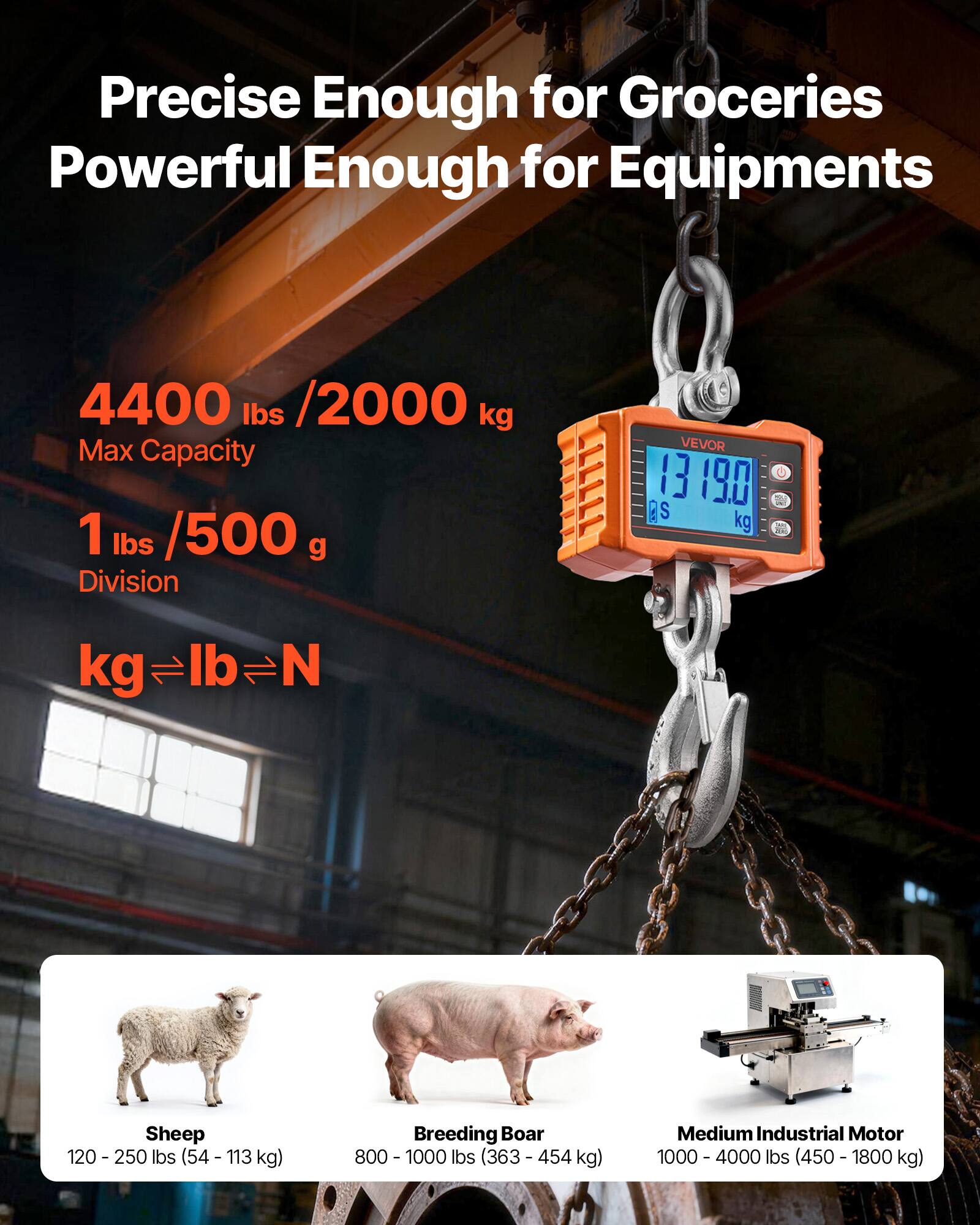 Precise Enough for Groceries  
Powerful Enough for Equipments  

4400 lbs / 2000 kg Max Capacity  
1 lbs / 500 g Division  

VEVOR 13 190  

kg ⇔ lb ⇔ N  

Sheep  
120 - 250 lbs (54 - 113 kg)  

Breeding Boar  
800 - 1000 lbs (363 - 454 kg)  

Medium Industrial Motor  
1000 - 4000 lbs (450 - 1800 kg)