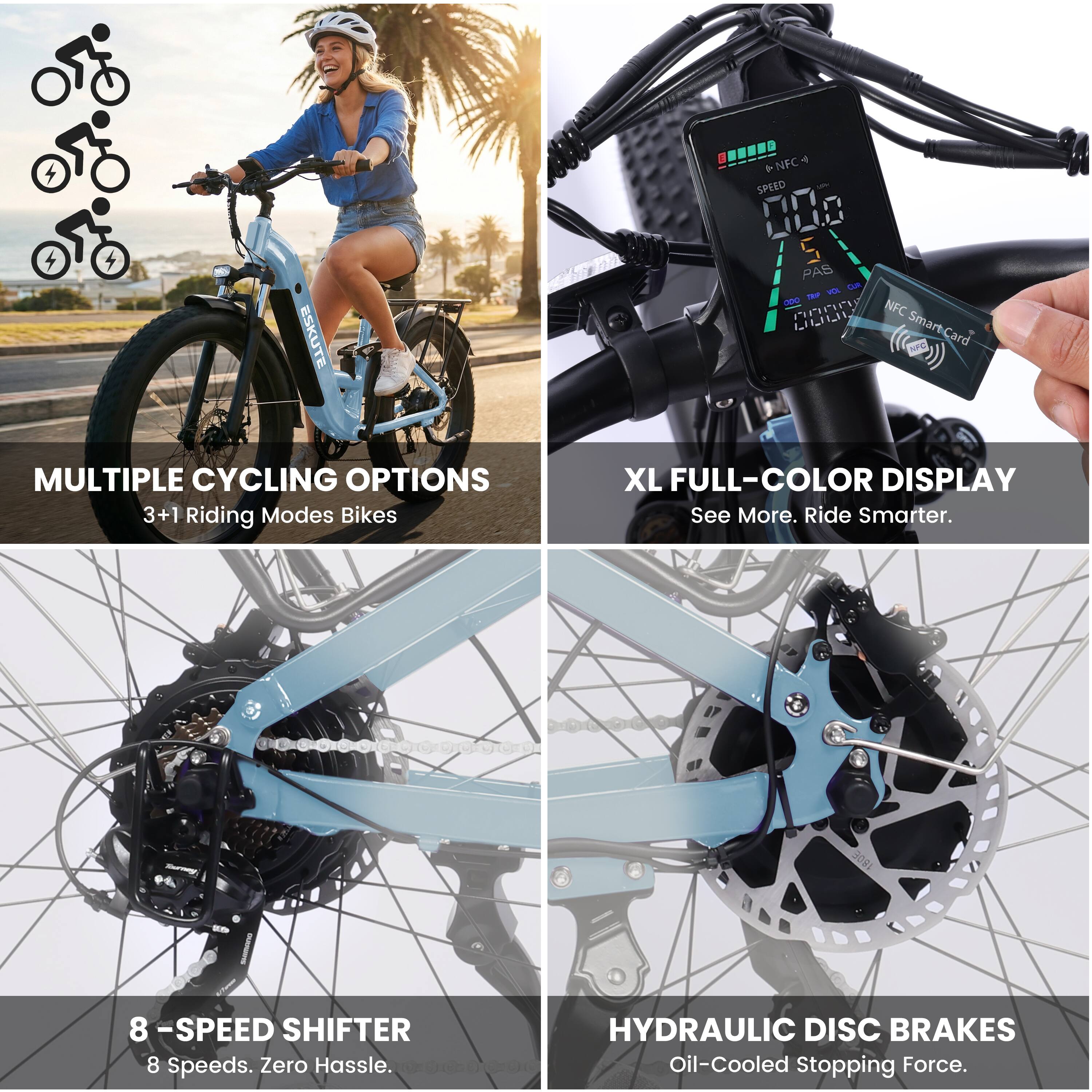 ESKUTE 4 T *NFC SPEED 000 S PAS Lam -a - Pnrr NFC LLLIL Smart-Card

MULTIPLE CYCLING OPTIONS
3+1 Riding Modes Bikes

XL FULL-COLOR DISPLAY
See More. Ride Smarter.

8 -SPEED SHIFTER
8 Speeds. Zero Hassle.

HYDRAULIC DISC BRAKES
Oil-Cooled Stopping Force.