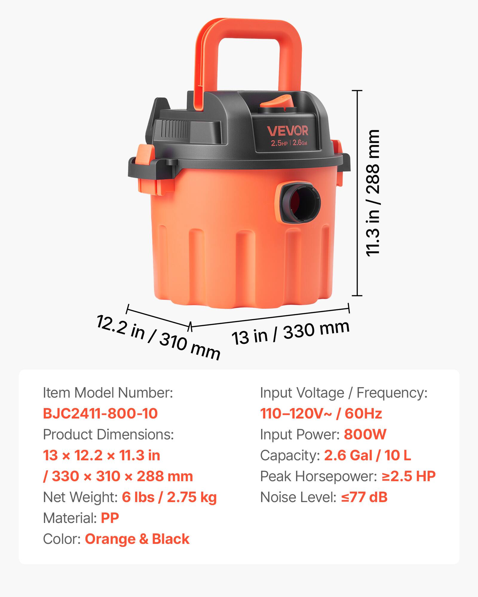 VEVOR 2.5HP 2.6Gal

mm 288 / in 11.3
12.2 in I in / 330 mm 310 13 mm

Item Model Number: BJC2411-800-10
Product Dimensions: 13 X 12.2 X 11.3 in / 330 X 310 X 288 mm
Net Weight: 6 lbs / 2.75 kg
Material: PP
Color: Orange & Black

Input Voltage / Frequency: 110-120V~ / 60Hz
Input Power: 800W
Capacity: 2.6 Gal / 10 L
Peak Horsepower: >2.5 HP
Noise Level: 77 dB