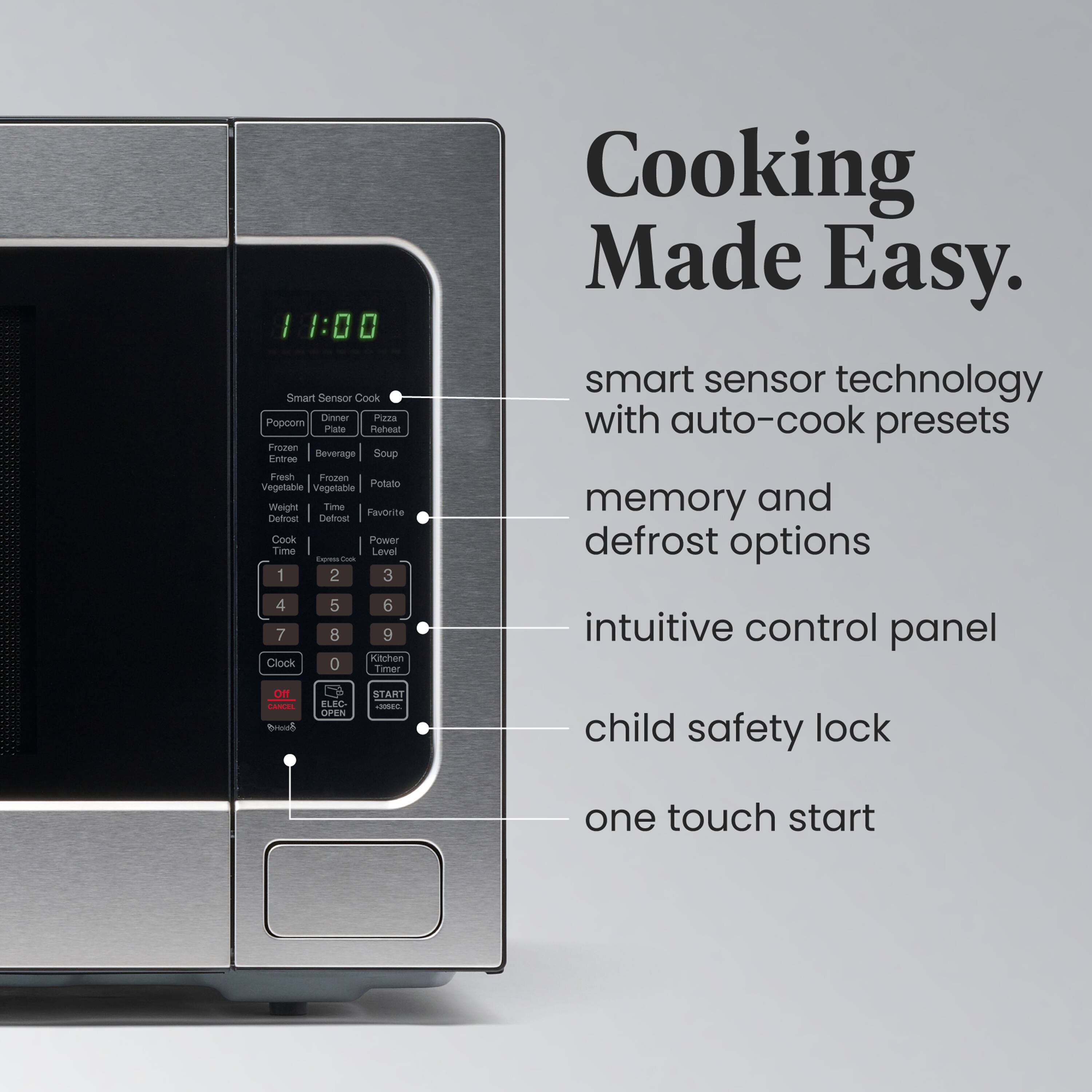 11:00 Smart Sensor Cook  
Dinner Pizza Popcorn Plate Reheat  
Frozen Beverage Soup  
Fresh Frozen Vegetable Potato  
Weight Time Defrost  
Favorite Cook Power  
Time 1 2 3 4 5 6 7 8 9 0  
Level  
Clock  
Kitchen Timer  
Child Safety Lock  
One Touch Start  

Cooking Made Easy.  
smart sensor technology with auto-cook presets  
memory and defrost options  
intuitive control panel  
child safety lock  
one touch start