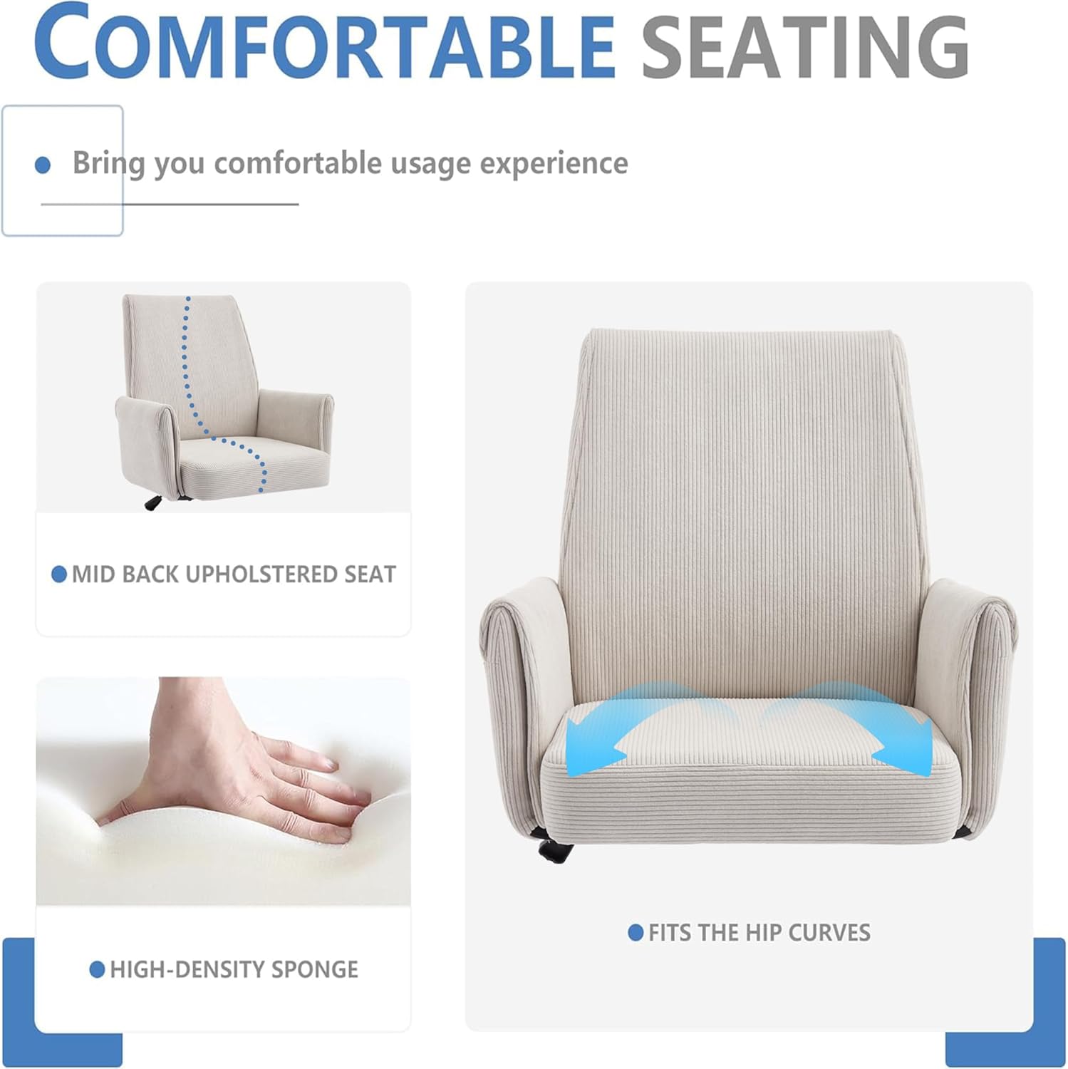 **COMFORTABLE SEATING**

- Bring you comfortable usage experience
- MID BACK UPHOLSTERED SEAT
- HIGH-DENSITY SPONGE
- FITS THE HIP CURVES