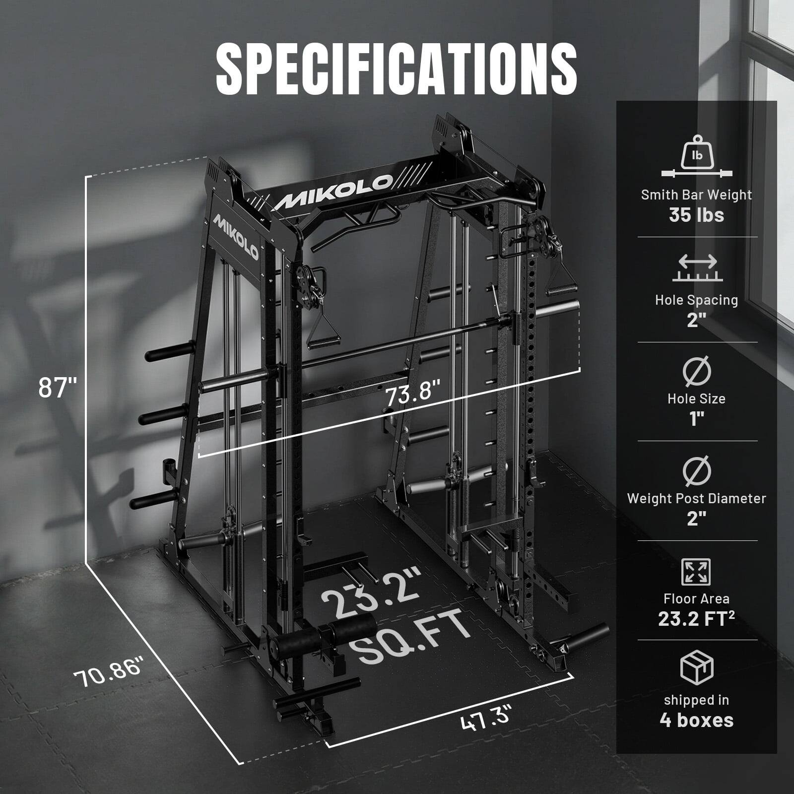 SPECIFICATIONS

MIKOLO MIKOLO

- Smith Bar Weight: 35 lbs
- Hole Spacing: 2"
- Hole Size: 1"
- Weight Post Diameter: 2"
- Floor Area: 23.2 FT²
- Shipped in 4 boxes

Dimensions:
- Height: 87"
- Width: 73.8"
- Depth: 70.86"
- Base: 23.2" x 47.3"