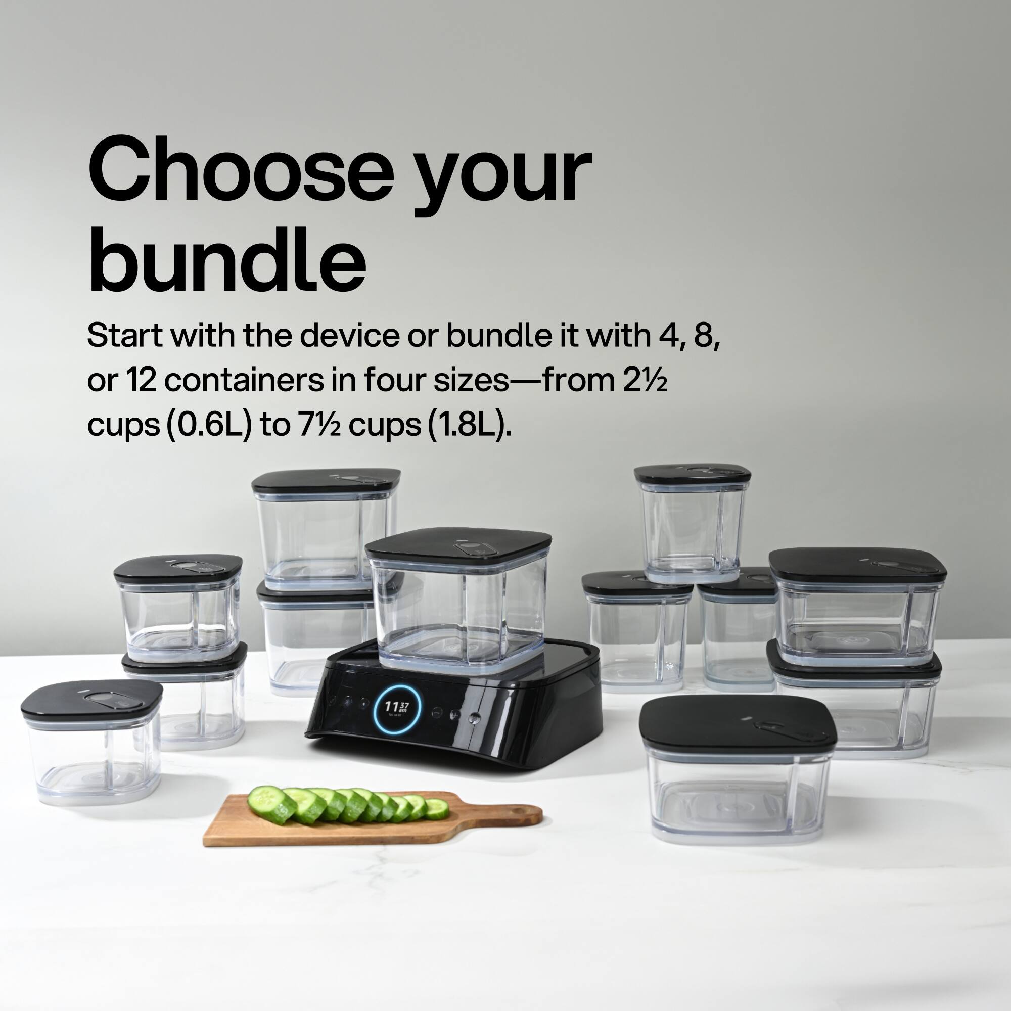 Choose your bundle  
Start with the device or bundle it with 4, 8, or 12 containers in four sizes—from 2½ cups (0.6L) to 7½ cups (1.8L).