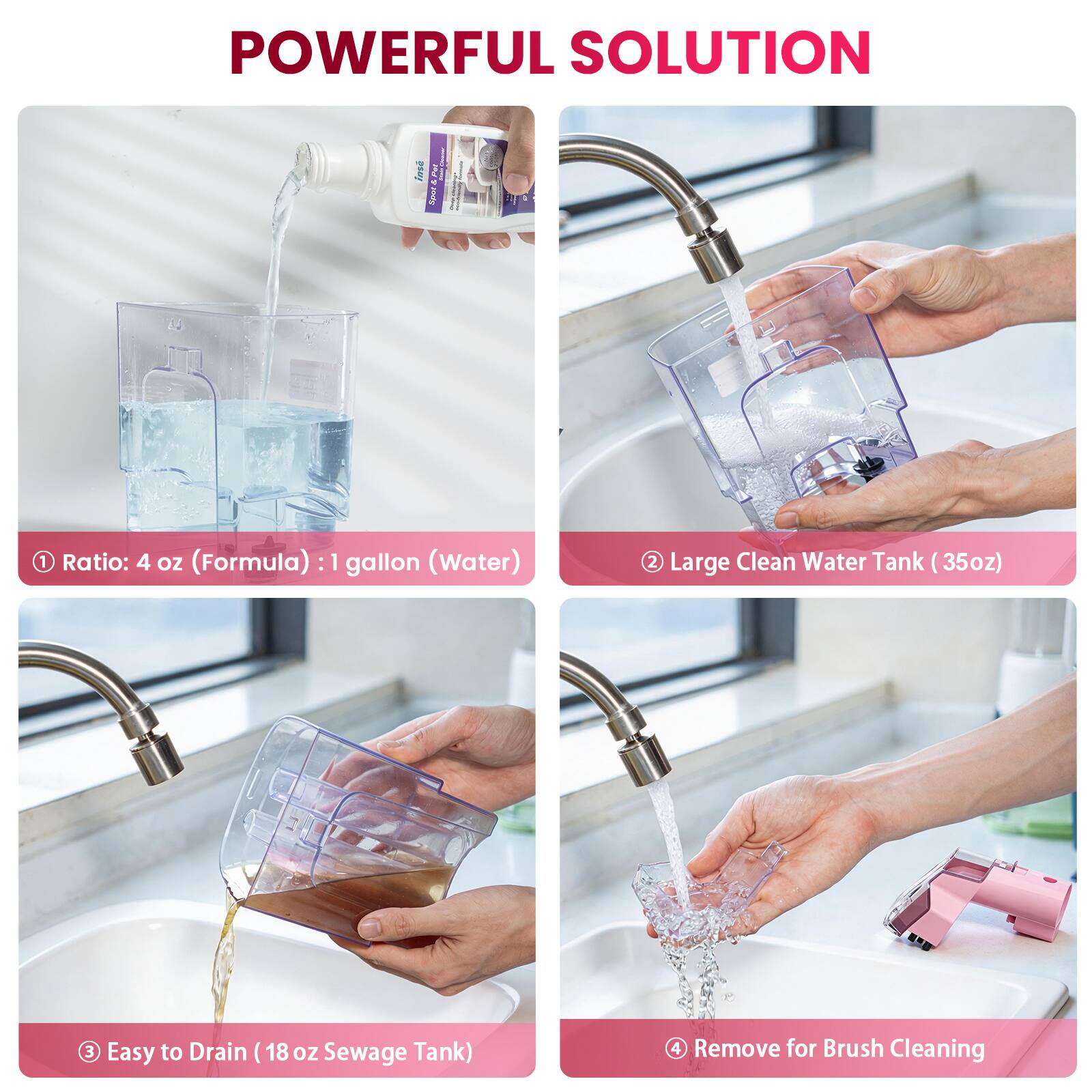 POWERFUL SOLUTION

1. Ratio: 4 oz (Formula) : 1 gallon (Water)
2. Large Clean Water Tank (35oz)
3. Easy to Drain (18 oz Sewage Tank)
4. Remove for Brush Cleaning