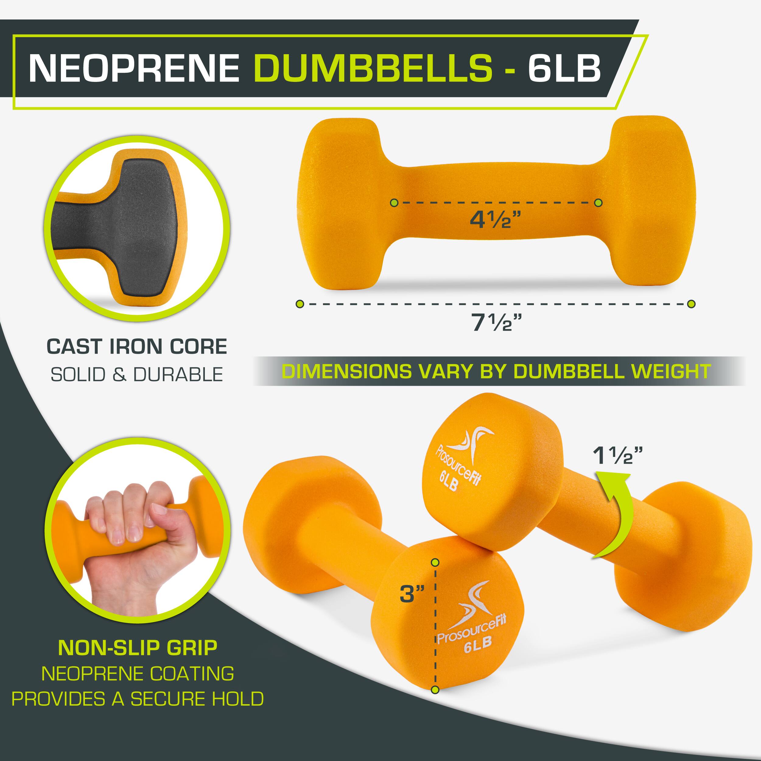 NEOPRENE DUMBBELLS - 6LB

6LB
41/2"
71/2"
CAST IRON CORE
SOLID & DURABLE
DIMENSIONS VARY BY DUMBBELL WEIGHT
ProsourceFit
11/2"
6LB
NON-SLIP GRIP
NEOPRENE COATING
PROVIDES A SECURE HOLD
3"
ProsourceFit
6LB