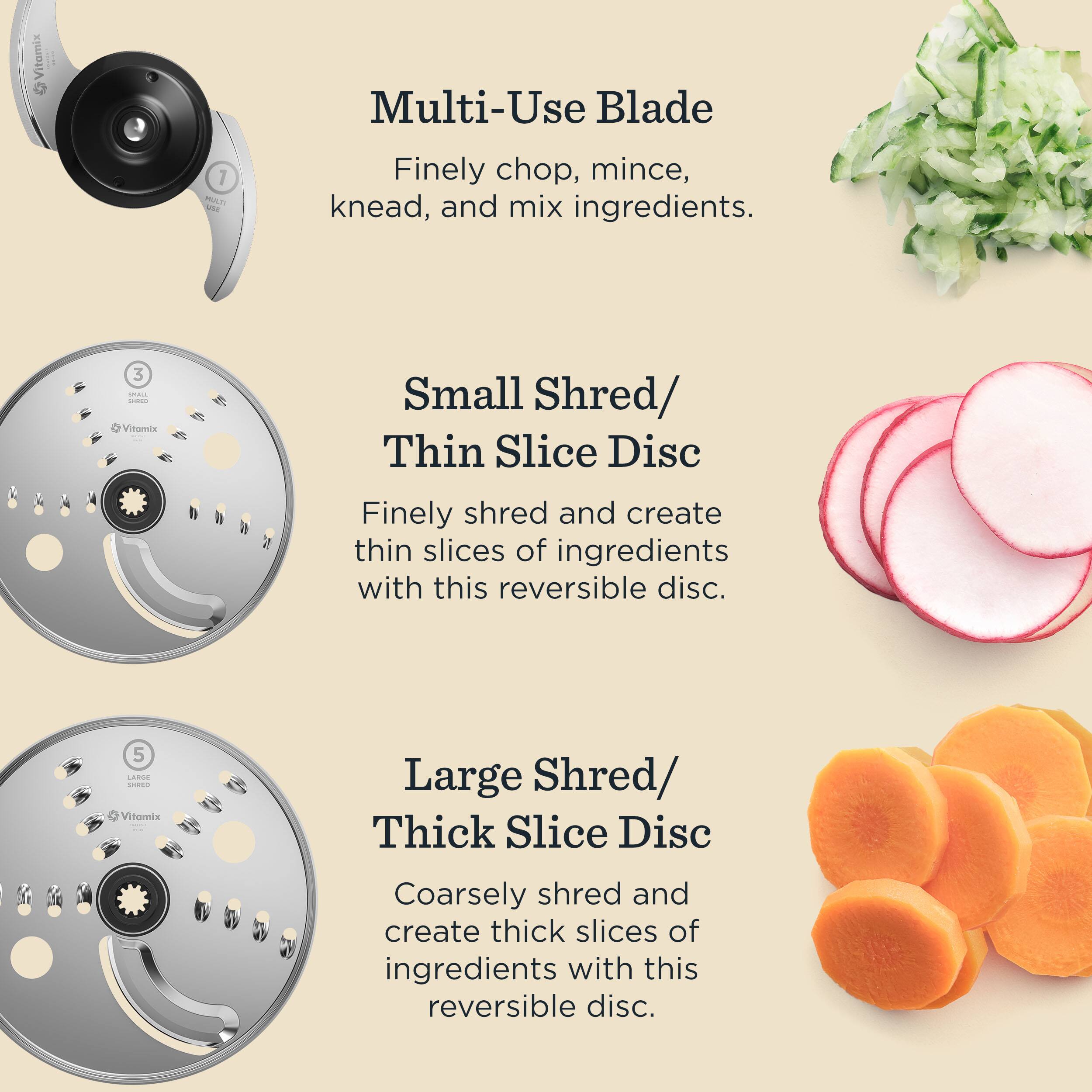 Multi-Use Blade  
Finely chop, mince, knead, and mix ingredients.

Small Shred/ Thin Slice Disc  
Finely shred and create thin slices of ingredients with this reversible disc.

Large Shred/ Thick Slice Disc  
Coarsely shred and create thick slices of ingredients with this reversible disc.