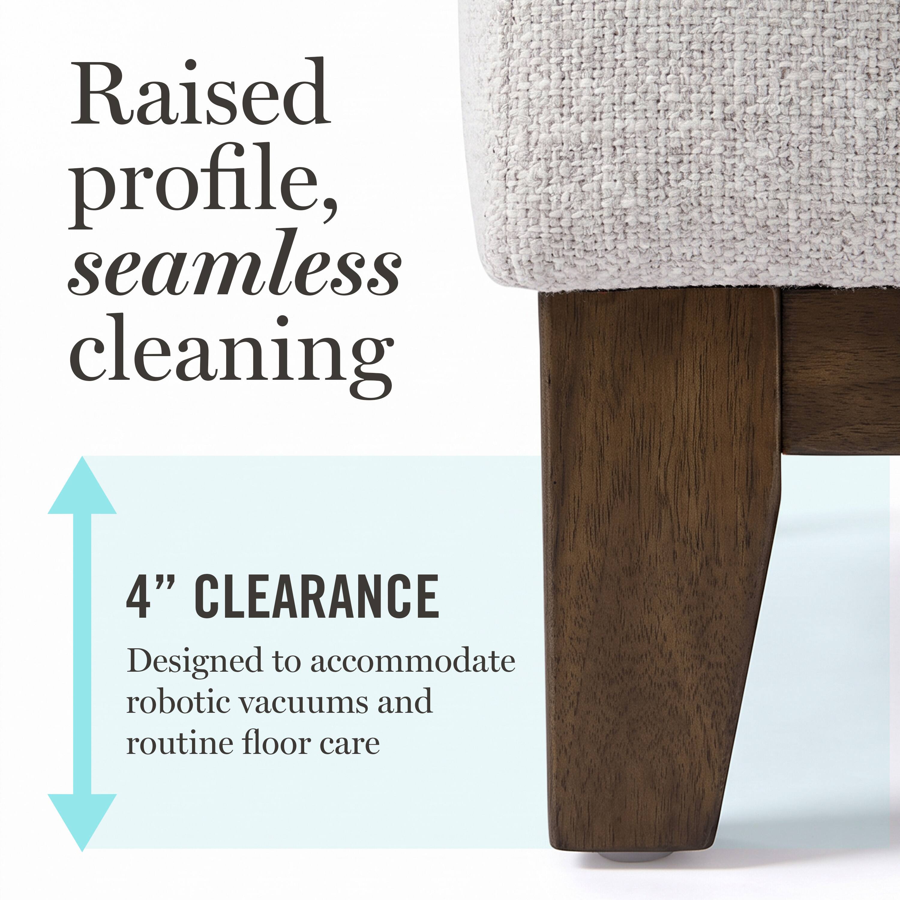 Raised profile, seamless cleaning

4" CLEARANCE
Designed to accommodate robotic vacuums and routine floor care