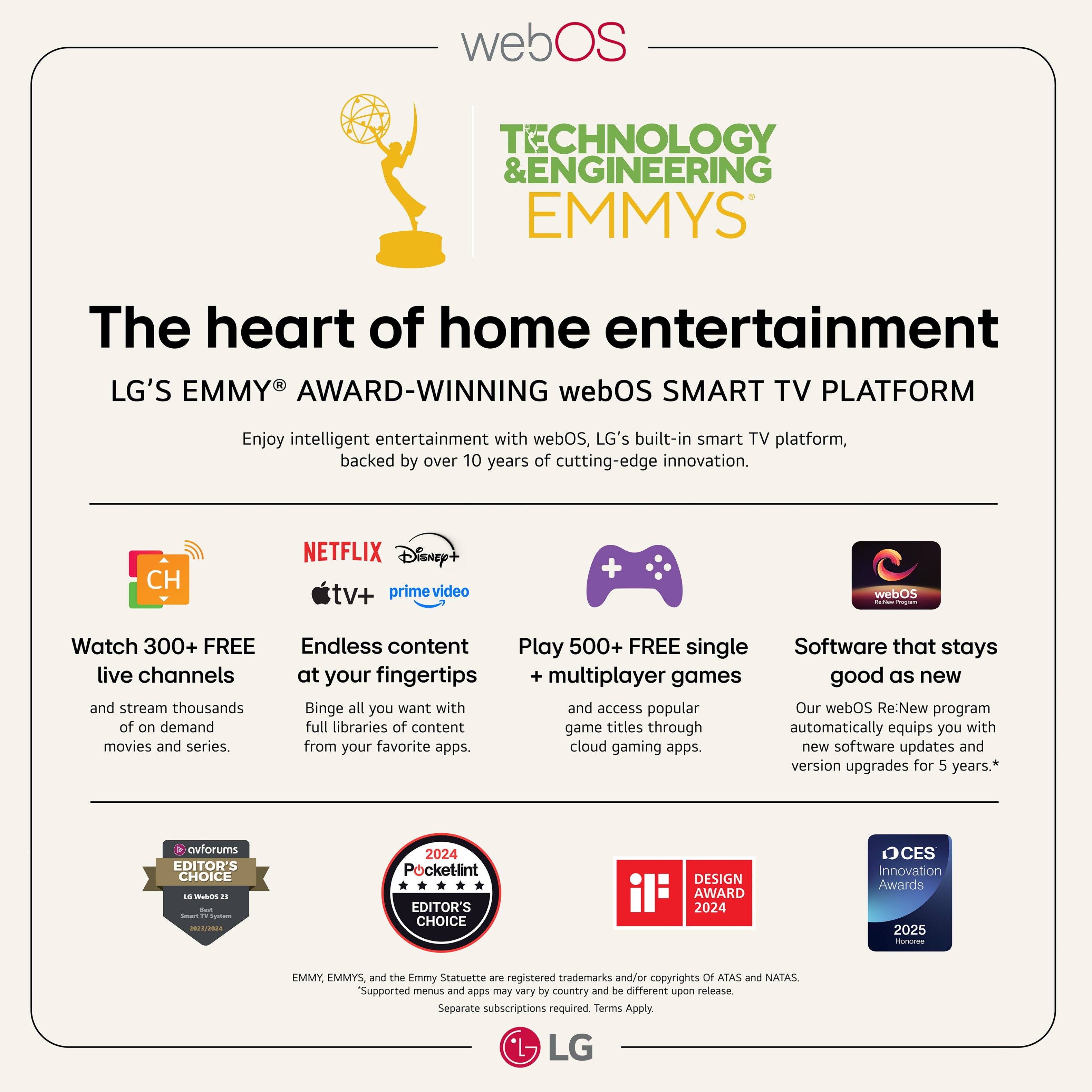 webOS Technology & Engineering Emmys The Heart of Home Entertainment LG's Emmy Award-Winning webOS Smart TV Platform Enjoy intelligent entertainment with webOS, LG's built-in smart TV platform, backed by over 10 years of cutting-edge innovation. CH Netflix Disney+ Hulu Prime Video webOS Watch 300+ FREE live channels and stream thousands of on-demand movies and series. Endless content Play 500+ FREE single-player and multiplayer games. Good as new Binge all you want with access to popular game titles through our webOS Re:New program, which automatically equips you with new software updates and version upgrades for 5 years.