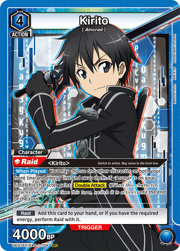 BLUE 4 Kirito [ Aincrad ] ACTION 1

KUSMN745

BANDAI MADE IN JAPAN

Character Raid <Kirito>

Switch to active. May move to the front line.

When Played You may choose one other character on both your front line and energy line and swap them. If <Asuna> is on your field, this character gains Double Attack (When this character attacks for the first time this turn, switch it to active) until the end of the turn.

Raid Add this card to your hand, or if you have the required energy, perform Raid with it.

TRIGGER 4000BP

UE07ST/SAO-1-104 SR

BLUE ENERGY