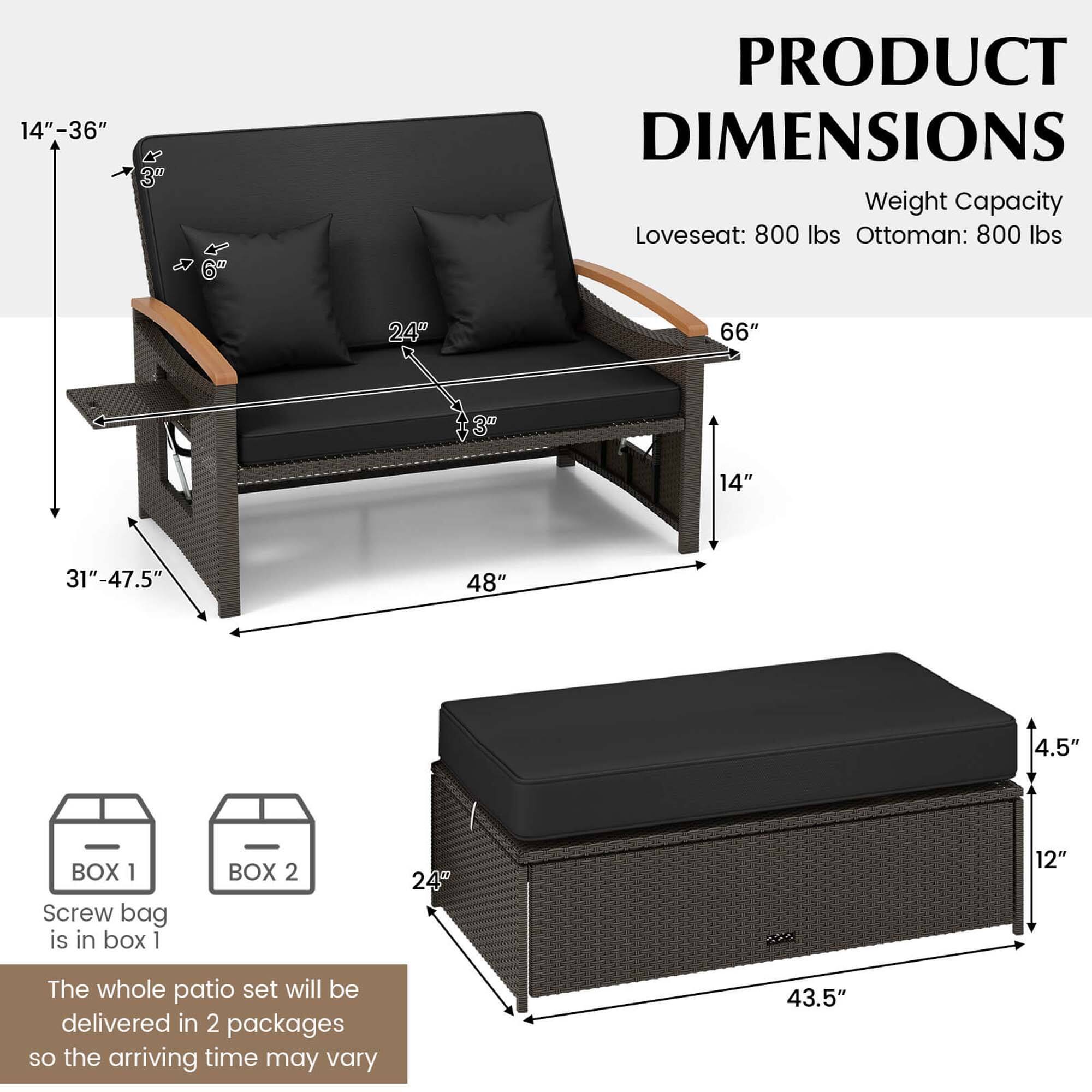 Product Dimensions:

* Loveseat: 800 lbs
* Ottoman: 800 lbs

Dimensions:

* 24" 66"
* 14" 31"-47.5"
* 48" 4.5"

Box 1:

* Screw bag is in box 1

Box 2:

* 24" 12"

Whole Patio Set:

* The whole patio set will be delivered in 2 packages, so the arriving time may vary.
* 43.5"