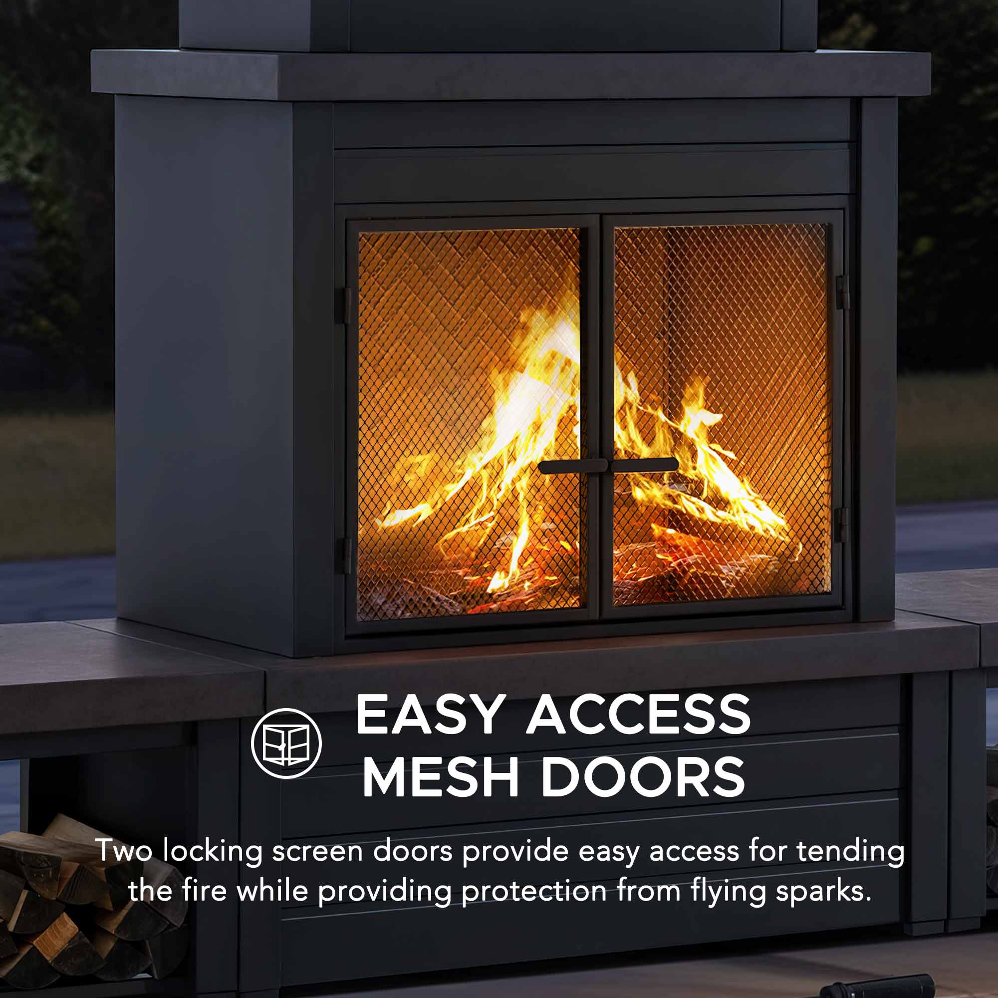 EASY ACCESS MESH DOORS  
Two locking screen doors provide easy access for tending the fire while providing protection from flying sparks.