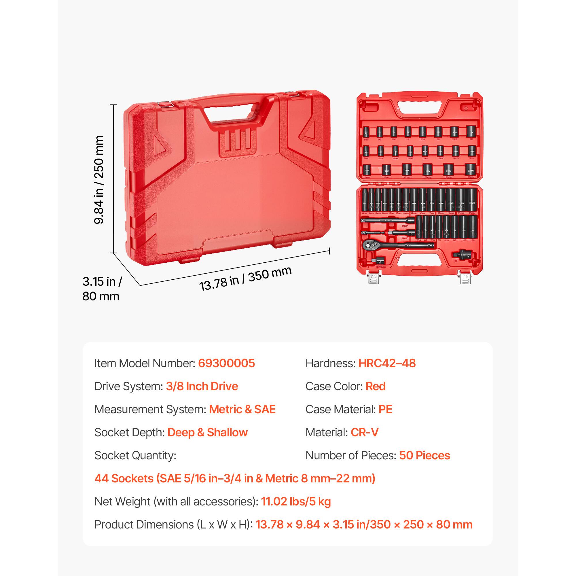 - Item Model Number: 69300005
- Hardness: HRC42-48
- Drive System: 3/8 Inch Drive
- Case Color: Red
- Measurement System: Metric & SAE
- Case Material: PE
- Socket Depth: Deep & Shallow
- Material: CR-V
- Socket Quantity: 44 Sockets (SAE 5/16 in-3/4 in & Metric 8 mm-22 mm)
- Number of Pieces: 50 Pieces
- Net Weight (with all accessories): 11.02 lbs/5 kg
- Product Dimensions (L x W x H): 13.78 x 9.84 x 3.15 in/350 x 250 x 80 mm