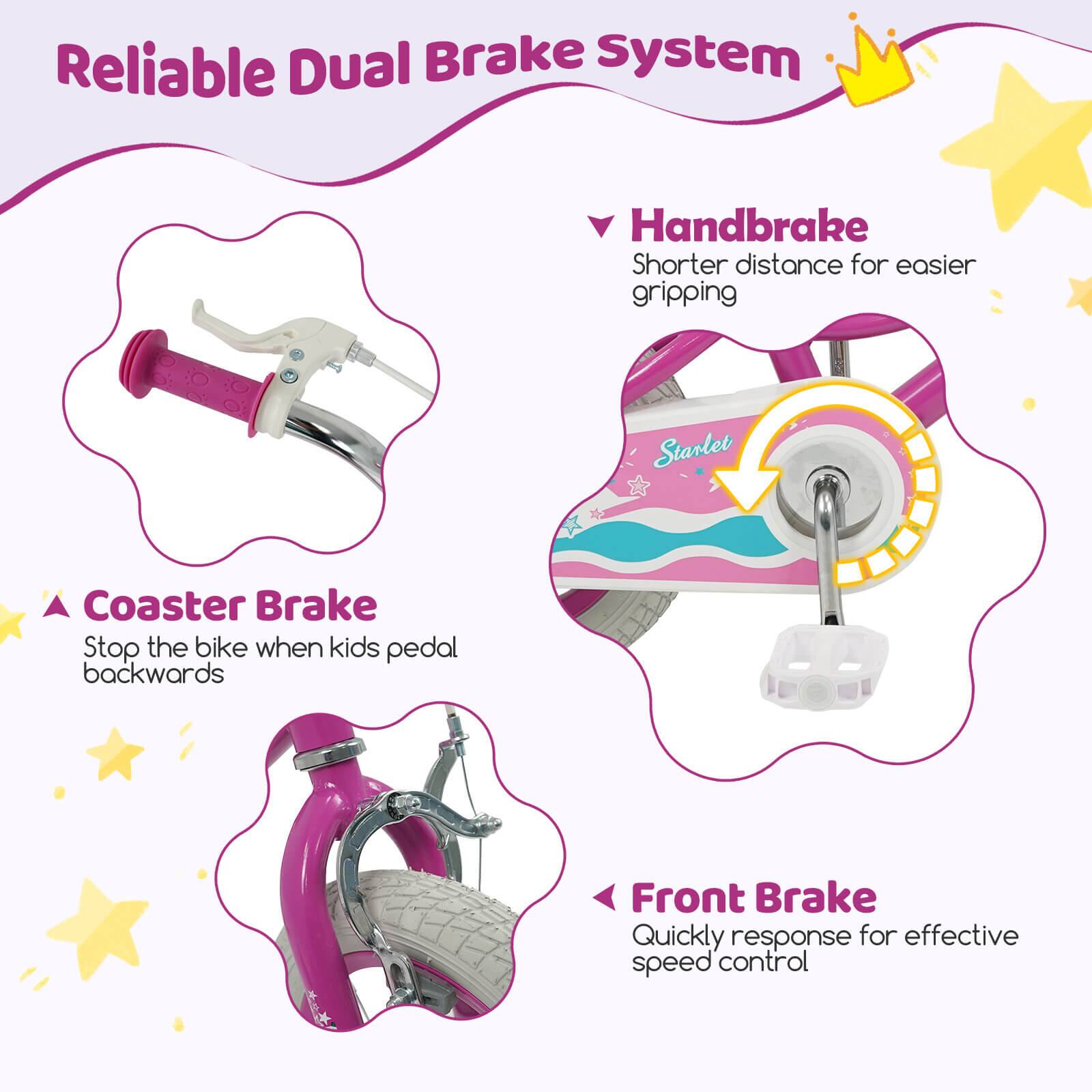 Reliable Dual Brake System

- Handbrake
  - Shorter distance for easier gripping

- Coaster Brake
  - Stop the bike when kids pedal backwards

- Front Brake
  - Quickly response for effective speed control