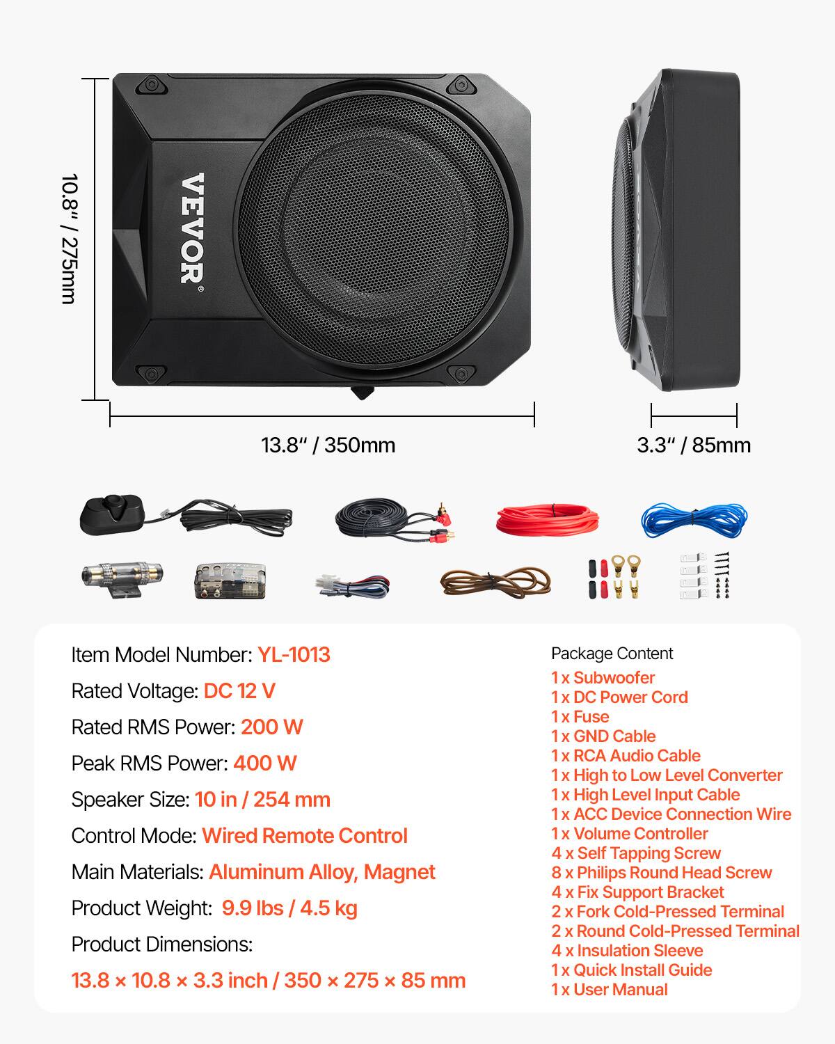 10.8" / 275mm  
VEVOR  
13.8" / 350mm  
3.3" / 85mm  

Item Model Number: YL-1013  
Rated Voltage: DC 12 V  
Rated RMS Power: 200 W  
Peak RMS Power: 400 W  
Speaker Size: 10 in / 254 mm  
Control Mode: Wired Remote Control  
Main Materials: Aluminum Alloy, Magnet  
Product Weight: 9.9 lbs / 4.5 kg  
Product Dimensions: 13.8 X 10.8 X 3.3 inch / 350 X 275 X 85 mm  

Package Content  
1x Subwoofer  
1x DC Power Cord  
1x Fuse  
1x GND Cable  
1x RCA Audio Cable  
1x High to Low Level Converter  
1x High Level Input Cable  
1x ACC Device Connection Wire  
1x Volume Controller  
4x Self Tapping Screw  
8x Philips Round Head Screw  
4x Fix Support Bracket  
2x Fork Cold-Pressed Terminal  
2x Round Cold-Pressed Terminal  
4x Ins