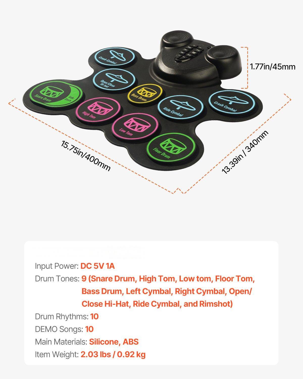 1. Input Power: DC 5V 1A

2. Drum Tones: 9 (Snare Drum, High Tom, Low Tom, Floor Tom, Bass Drum, Left Cymbal, Right Cymbal, Open/Closed Hi-Hat, Ride Cymbal, and Rimshot)

3. Drum Rhythms: 10

4. DEMO Songs: 10

5. Main Materials: Silicone, ABS

6. Item Weight: 2.03 lbs / 0.92 kg

7. Dimensions:
   - 15.75in / 400mm
   - 13.39in / 340mm
   - 1.77in / 45mm