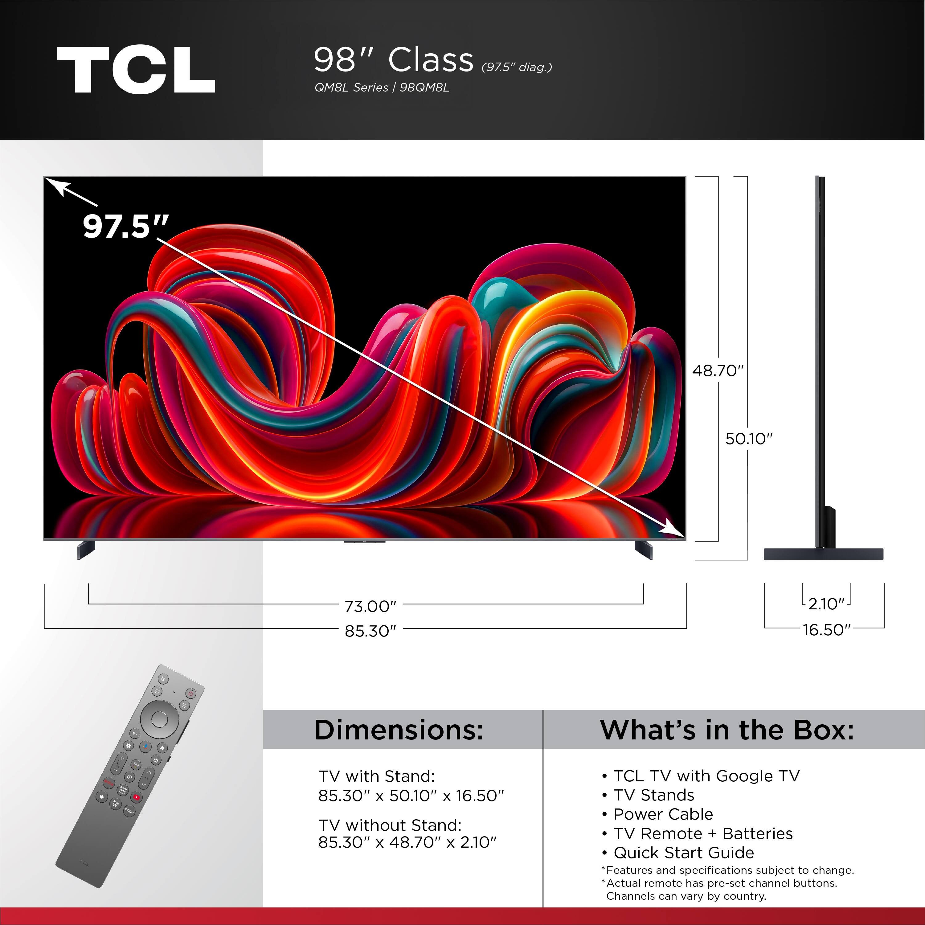 TCL 98" Class (97.5" diag.) QM8L Series  
98QM8L  

Dimensions:  
TV with Stand: 85.30" x 50.10" x 16.50"  
TV without Stand: 85.30" x 48.70" x 2.10"  

What's in the Box:  
- TCL TV with Google TV  
- TV Stands  
- Power Cable  
- TV Remote + Batteries  
- Quick Start Guide  

Features and specifications subject to change.  
Actual remote has pre-set channel buttons.  
Channels can vary by country.