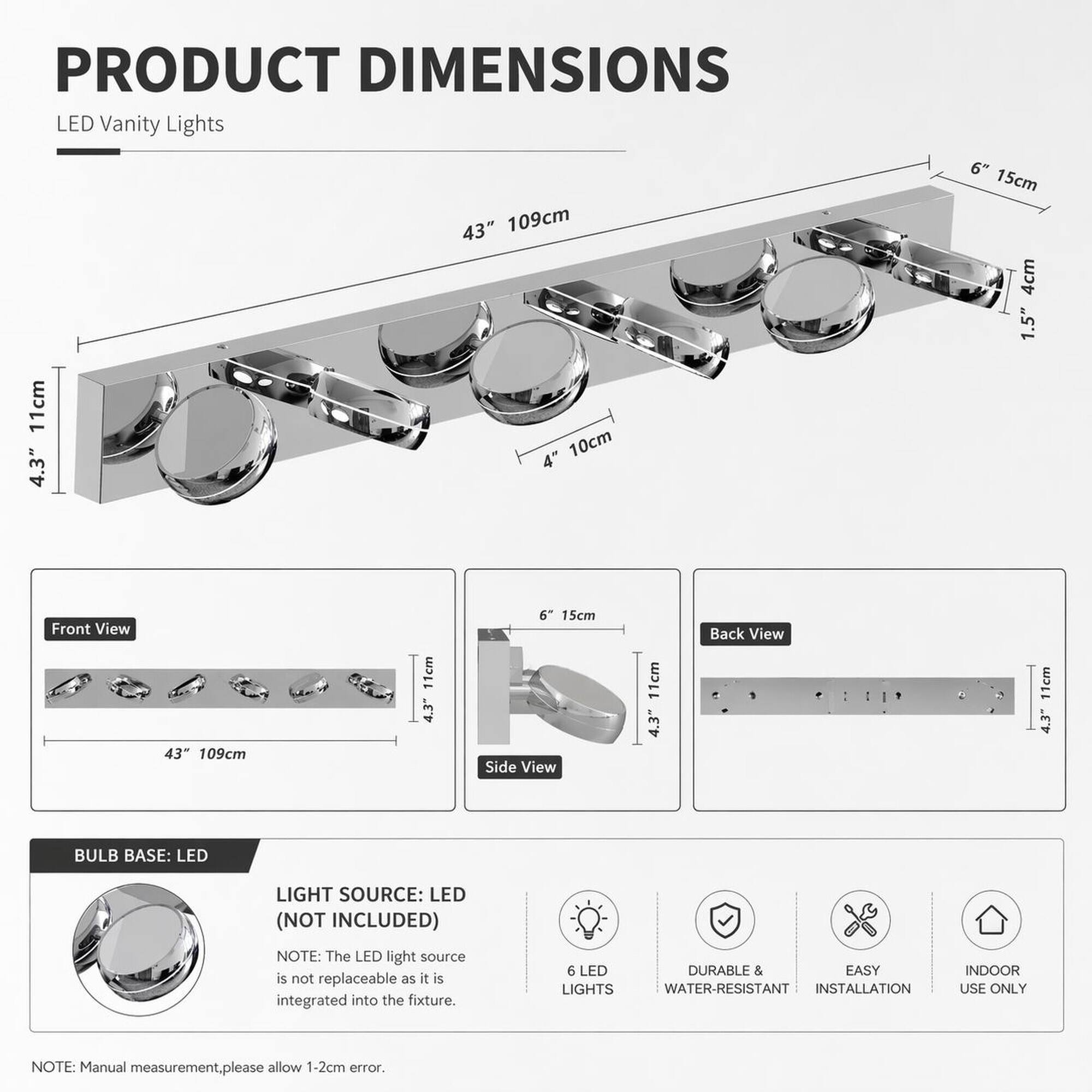 PRODUCT DIMENSIONS  
LED Vanity Lights  
43" 109cm  
11cm 4.3"  
6" 15cm  
4cm 1.5"  

Front View  
43" 109cm  
11cm 4.3"  

Side View  
6" 15cm  
11cm  

Back View  
11cm 4.3"  

BULB BASE: LED  
LIGHT SOURCE: LED (NOT INCLUDED)  
NOTE: The LED light source is not replaceable as it is integrated into the fixture.  

6 LED DURABLE & EASY LIGHTS WATER-RESISTANT INSTALLATION  
INDOOR USE ONLY  

NOTE: Manual measurement, please allow 1-2cm error.
