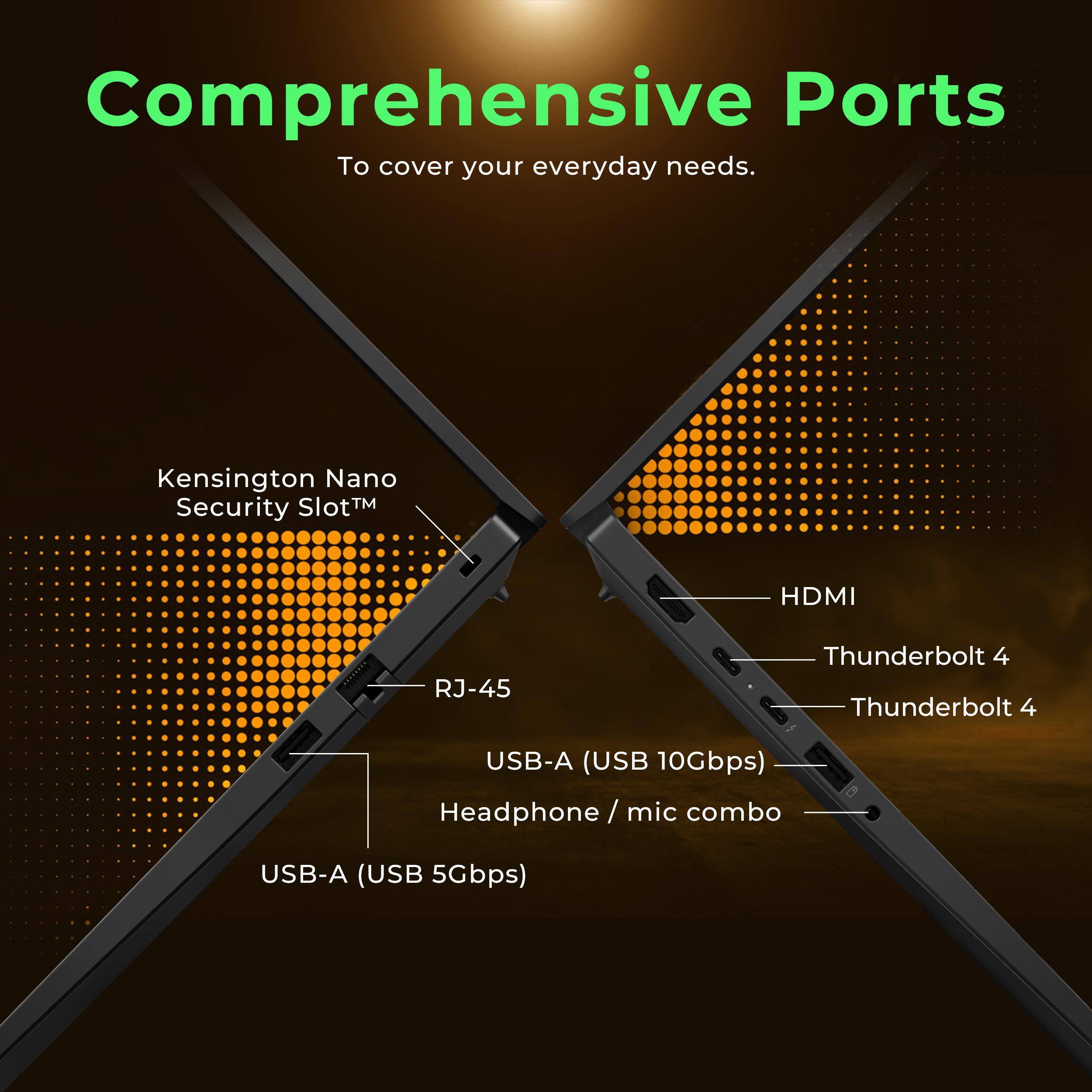 Comprehensive Ports  
To cover your everyday needs.

- Kensington Nano Security Slot™
- HDMI
- Thunderbolt 4
- Thunderbolt 4
- USB-A (USB 10Gbps)
- Headphone / mic combo
- USB-A (USB 5Gbps)
- RJ-45