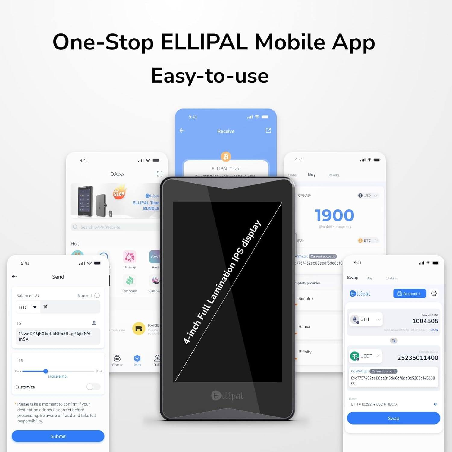 One-Stop ELLIPAL Mobile App  
Easy-to-use  

9:41  
Receive  
ELLIPAL Titan  

9:41  
Buy  
ELLIPAL Titan BUNDLE  

9:41  
Send  
Balance: 87  
BTC  
To: 1NwNfDhj6GhLk6PzRlQgPajNyNt5A  
Fee: 0.000000149475  
Customize  
Submit  

9:41  
DApp  
$169  
ELLIPAL Titan BUNDLE  

9:41  
Swap  
ETH  
1004505  
USDT  
25235011400  

9:42  
Search DAPP/Website  
Hot  

Please take a moment to confirm your destination address is correct before proceeding. Be aware of fraud and take full responsibility.  

4-inch IPS display  
Full lamination  

1900  
2000USD  
BTC  

Simplex  
Binance  
ETH  
USDT  

Submit