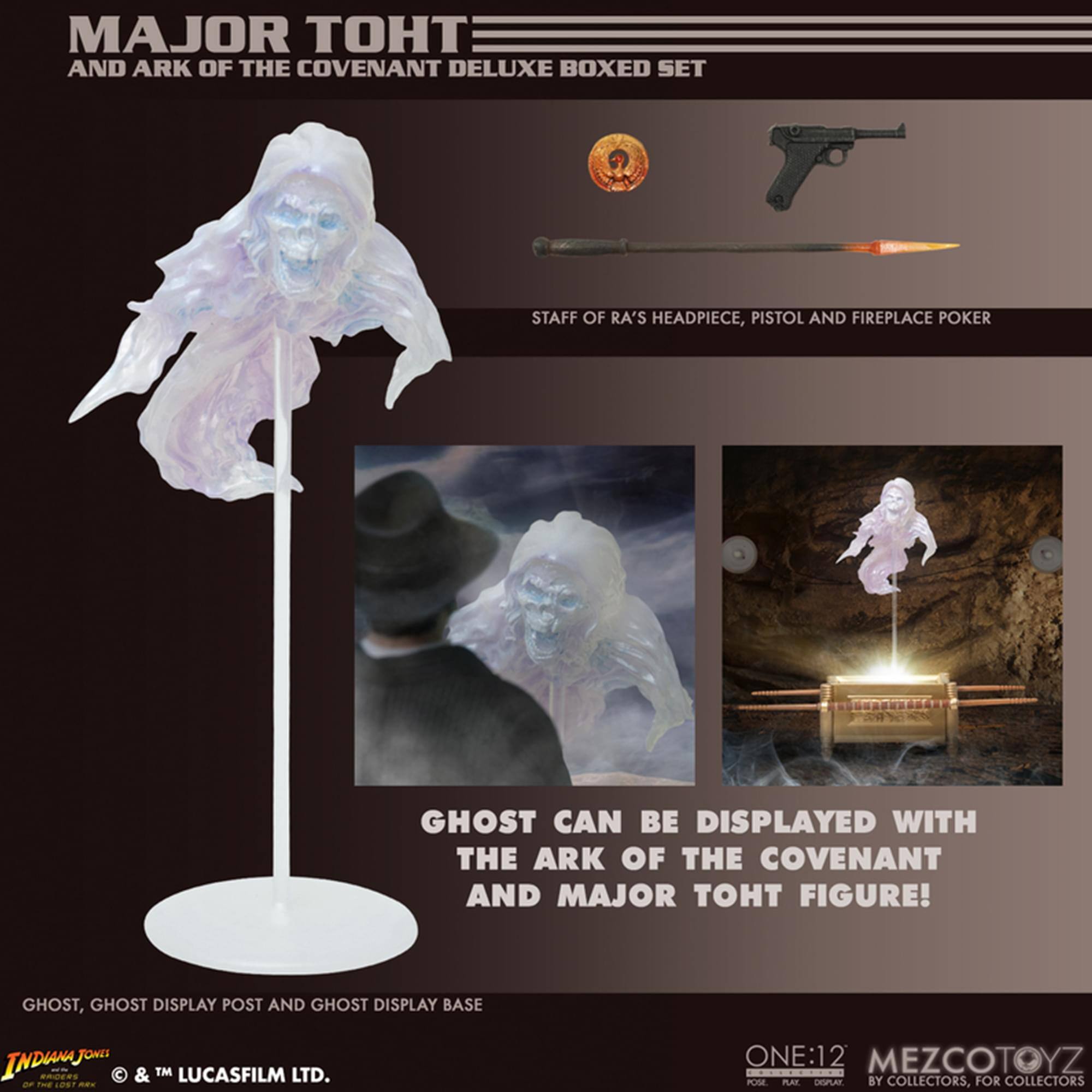 MAJOR TOHT AND ARK OF THE COVENANT DELUXE BOXED SET STAFF OF RA'S HEADPIECE, PISTOL AND FIREPLACE POKER GHOST CAN BE DISPLAYED WITH THE ARK OF THE COVENANT AND MAJOR TOHT FIGURE! GHOST, GHOST DISPLAY POST AND GHOST DISPLAY BASE

© & TM LUCASFILM LTD.

ONE:12 MEZCOTOYZ BY COLLECTORS, FOR COLLECTORS