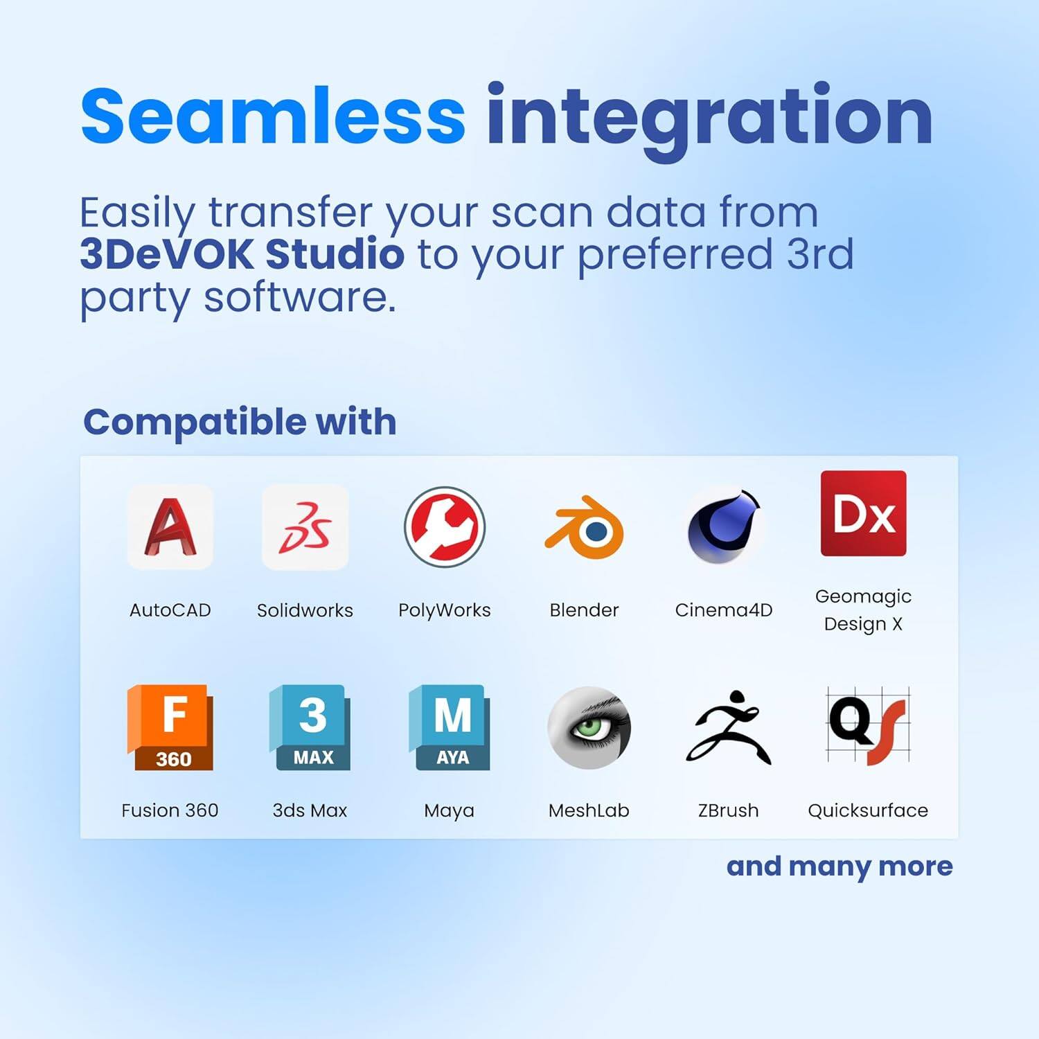 Seamless integration
Easily transfer your scan data from 3DeVOK Studio to your preferred 3rd party software.
Compatible with
A AutoCAD
Solidworks
PolyWorks
Blender
Dx
Geomagic
Cinema4D
Design x
F
360
3ds Max
M
AYA
Fusion 360
Maya
MeshLab
ZBrush
Quicksurface
and many more