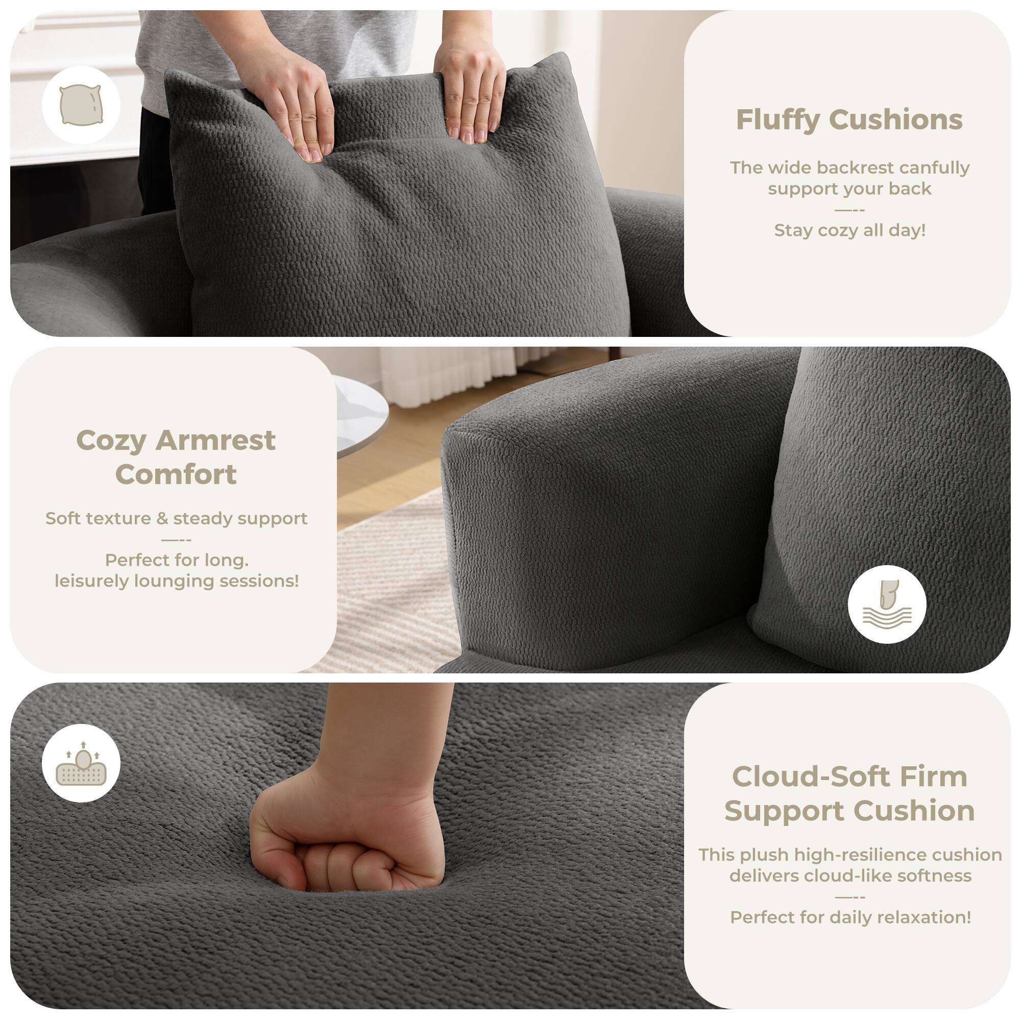 Fluffy Cushions  
The wide backrest can fully support your back  
Stay cozy all day!  

Cozy Armrest Comfort  
Soft texture & steady support  
Perfect for long, leisurely lounging sessions!  

Cloud-Soft Firm Support Cushion  
This plush high-resilience cushion delivers cloud-like softness  
Perfect for daily relaxation!