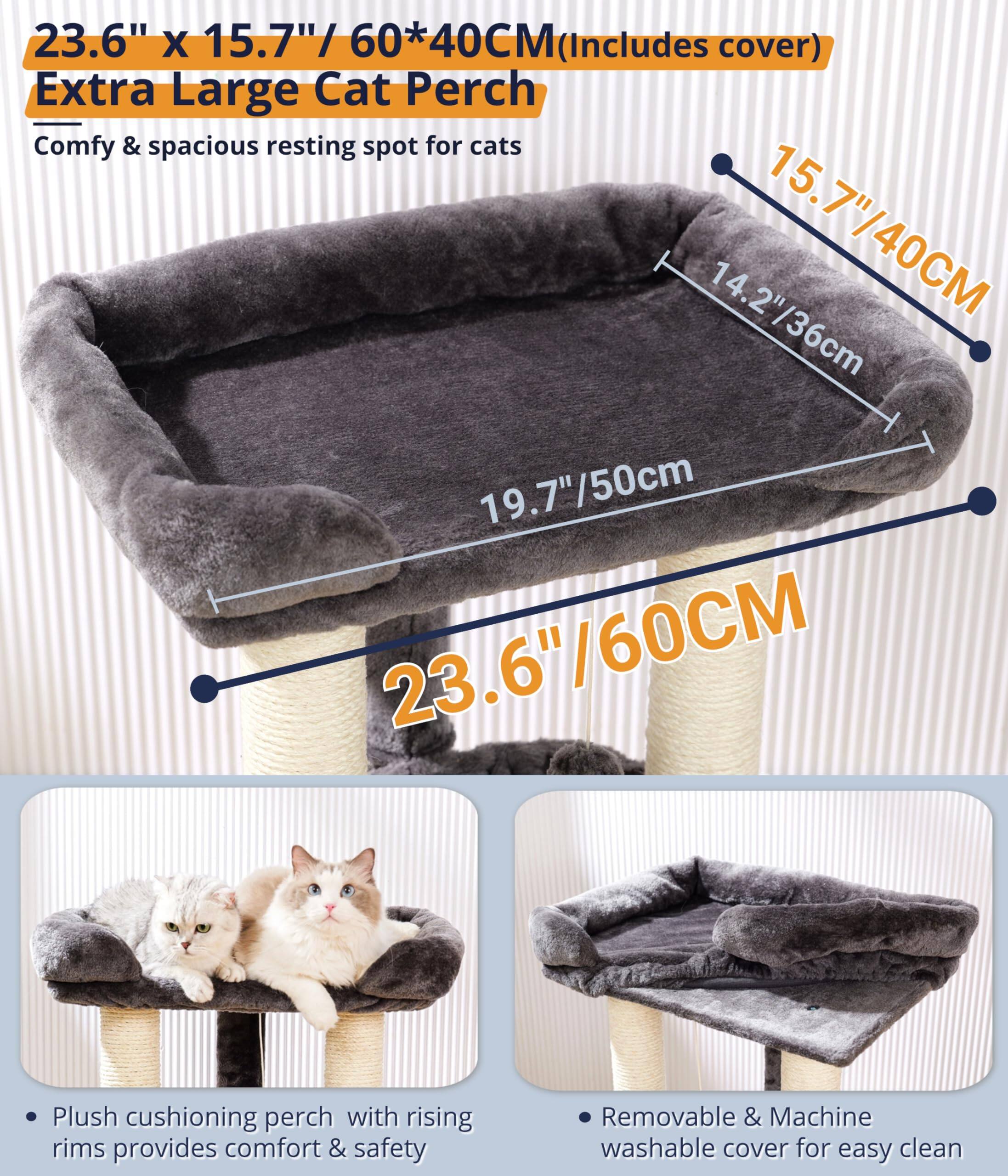 23.6" x 15.7" / 60*40CM (Includes cover)  
Extra Large Cat Perch  
Comfy & spacious resting spot for cats  

- Plush cushioning perch with rising rims provides comfort & safety  
- Removable & Machine washable cover for easy clean  

Dimensions:  
- 23.6" / 60CM  
- 19.7" / 50cm  
- 15.7" / 40CM  
- 14.2" / 36cm