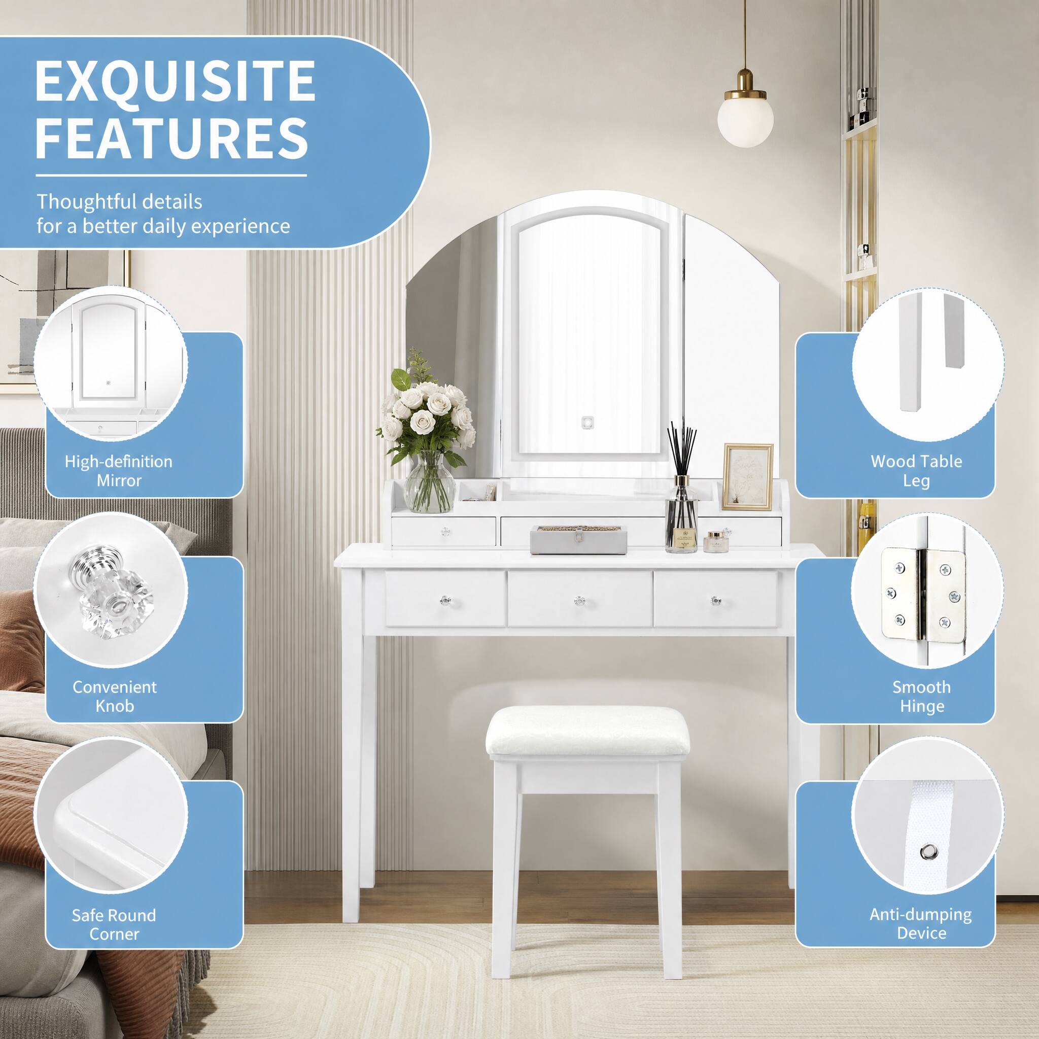 EXQUISITE FEATURES  
Thoughtful details for a better daily experience  
- High-definition Mirror  
- Wood Table Leg  
- Convenient Knob  
- Smooth Hinge  
- Safe Round Corner  
- Anti-dumping Device