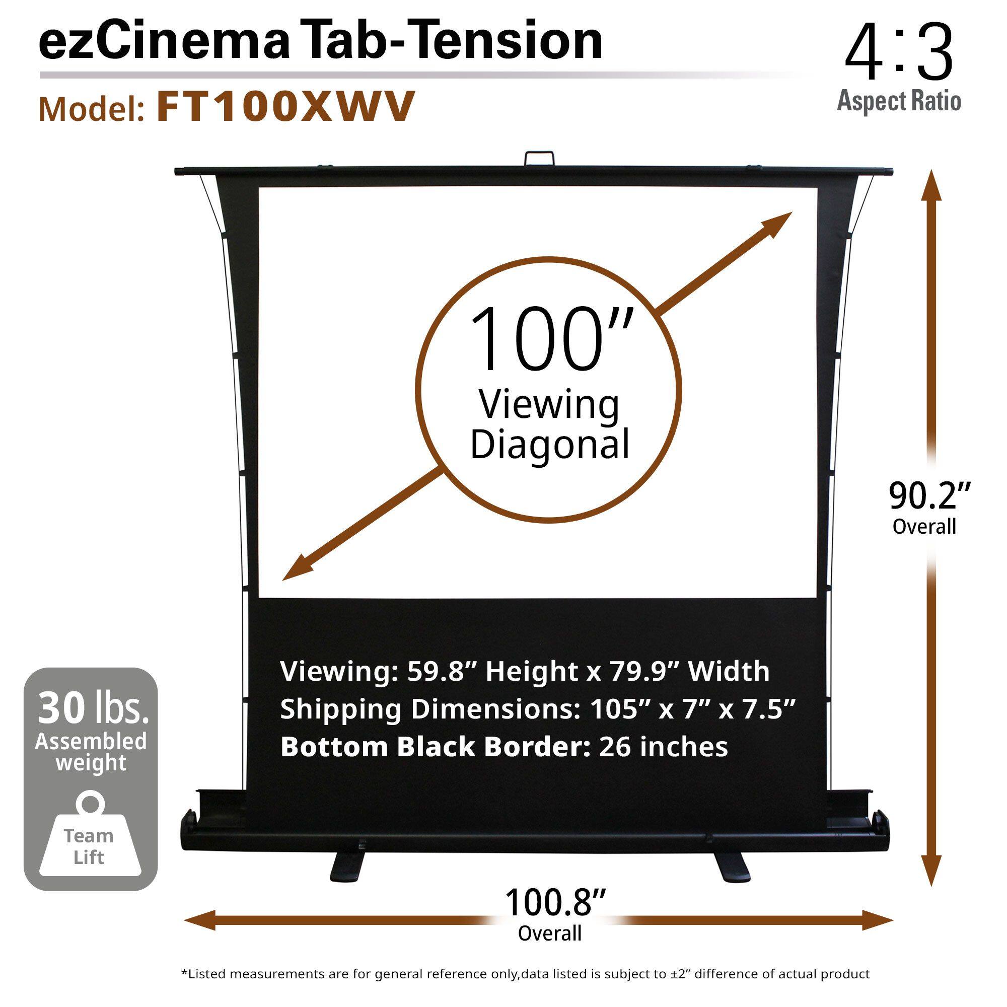 ezCinema Tab-Tension  
Model: FT100XWV  

4:3 Aspect Ratio  

100" Viewing Diagonal  
90.2" Overall  

Viewing: 59.8" Height x 79.9" Width  
Shipping Dimensions: 105" x 7" x 7.5"  
Bottom Black Border: 26 inches  

30 lbs. Assembled weight  

Team Lift 100.8" Overall  

*Listed measurements are for general reference only. Data listed is subject to ±2" difference of actual product.
