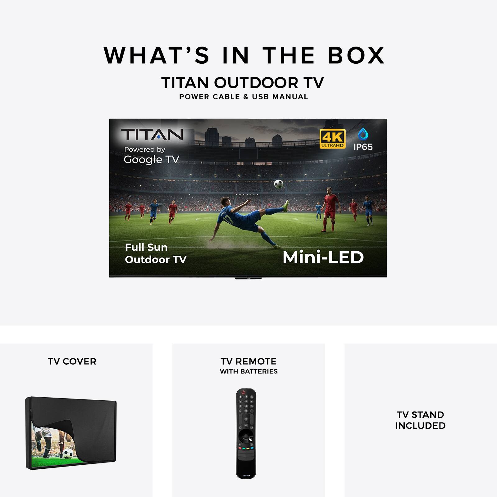 WHAT'S IN THE BOX

TITAN OUTDOOR TV
POWER CABLE & USB MANUAL

TITAN
Powered by Google TV
4K ULTRAHD
IP65

Full Sun Outdoor TV
Mini-LED

TV COVER

TV REMOTE WITH BATTERIES

TV STAND INCLUDED
