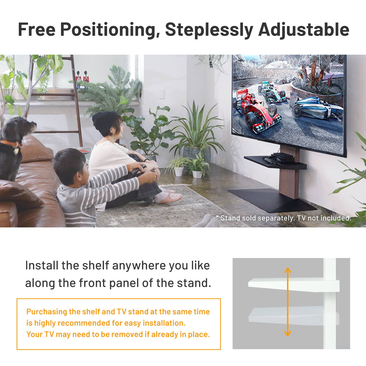 Free Positioning, Steplessly Adjustable

Install the shelf anywhere you like along the front panel of the stand.

*Stand sold separately. TV not included.

Purchasing the shelf and TV stand at the same time is highly recommended for easy installation. Your TV may need to be removed if already in place.