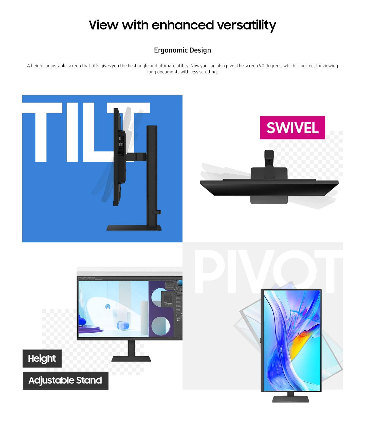 View with enhanced versatility Ergonomic Design: A height-adjustable screen that tilts and swivels provides you with the best angle and ultimate utility. Now you can also pivot the screen 90 degrees, which is perfect for viewing long documents with less scrolling. TILT SWIVEL PIVOT Height Adjustable Stand.