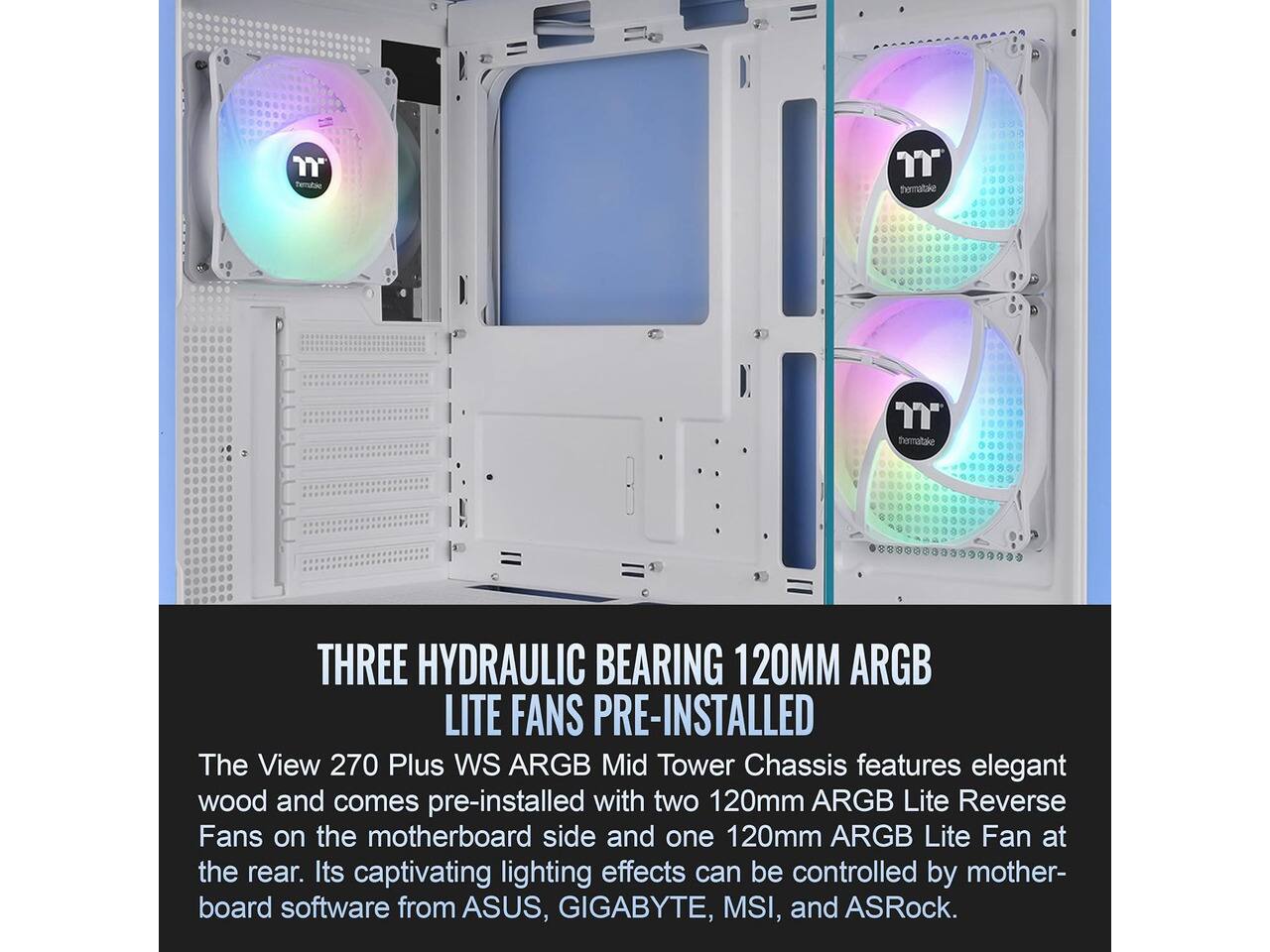 Thermaltake

THREE HYDRAULIC BEARING 120MM ARGB LITE FANS PRE-INSTALLED

The View 270 Plus WS ARGB Mid Tower Chassis features elegant wood and comes pre-installed with two 120mm ARGB Lite Reverse Fans on the motherboard side and one 120mm ARGB Lite Fan at the rear. Its captivating lighting effects can be controlled by motherboard software from ASUS, GIGABYTE, MSI, and ASRock.