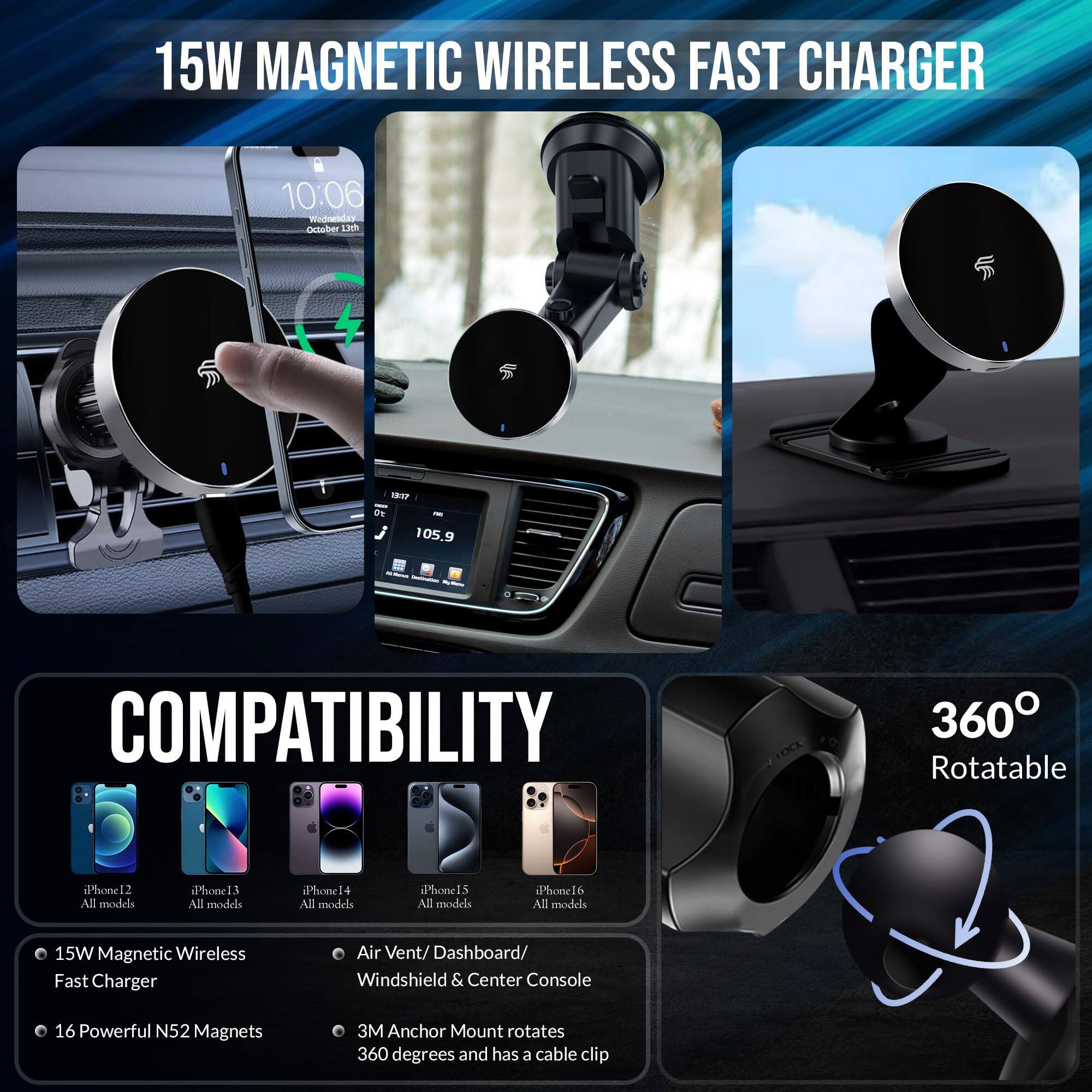 15W MAGNETIC WIRELESS FAST CHARGER

COMPATIBILITY

- 15W Magnetic Wireless Fast Charger
- 16 Powerful N52 Magnets
- Air Vent/Dashboard/Windshield & Center Console
- 3M Anchor Mount rotates 360 degrees and has a cable clip

COMPATIBLE WITH:
- iPhone 12 All models
- iPhone 13 All models
- iPhone 14 All models
- iPhone 15 All models
- iPhone 6 All models

360° Rotatable